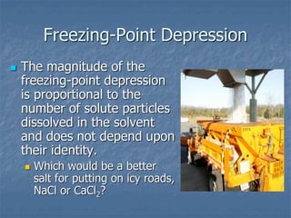 Freezing-Point Depression
 The magnitude of the
freezing-point depression
is proportional to the
number of solute particles
dissolved in the solvent
and does not depend upon
their identity.
 Which would be a better
salt for putting on icy roads,
NaCl or CaCl2?
 