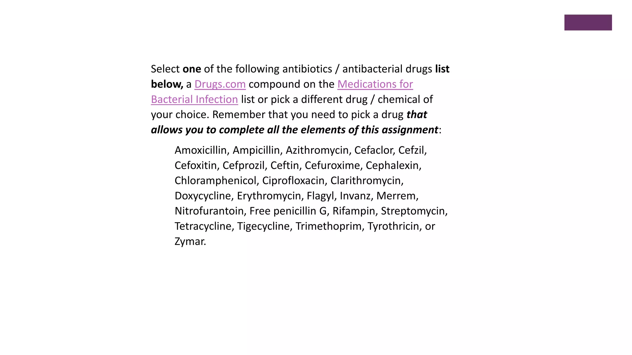 Select one of the following antibiotics / antibacterial drugs list
below, a Drugs.com compound on the Medications for
Bacterial Infection list or pick a different drug / chemical of
your choice. Remember that you need to pick a drug that
allows you to complete all the elements of this assignment:
Amoxicillin, Ampicillin, Azithromycin, Cefaclor, Cefzil,
Cefoxitin, Cefprozil, Ceftin, Cefuroxime, Cephalexin,
Chloramphenicol, Ciprofloxacin, Clarithromycin,
Doxycycline, Erythromycin, Flagyl, Invanz, Merrem,
Nitrofurantoin, Free penicillin G, Rifampin, Streptomycin,
Tetracycline, Tigecycline, Trimethoprim, Tyrothricin, or
Zymar.
 