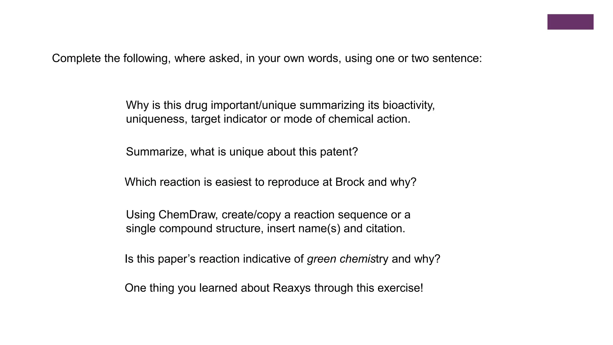 Why is this drug important/unique summarizing its bioactivity,
uniqueness, target indicator or mode of chemical action.
Which reaction is easiest to reproduce at Brock and why?
Is this paper’s reaction indicative of green chemistry and why?
Summarize, what is unique about this patent?
Using ChemDraw, create/copy a reaction sequence or a
single compound structure, insert name(s) and citation.
One thing you learned about Reaxys through this exercise!
Complete the following, where asked, in your own words, using one or two sentence:
 