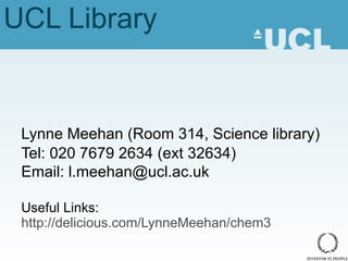 UCL Library Lynne Meehan (Room 314, Science library) Tel: 020 7679 2634 (ext 32634) Email: l.meehan@ucl.ac.uk Useful Links:  http://delicious.com/LynneMeehan/chem3 