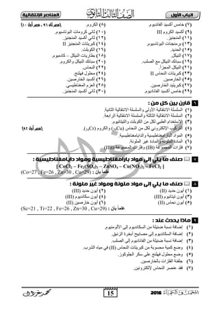 15
‫األول‬ ‫امتاب‬‫اإل‬ ‫امعٌاصر‬‫ًقاامٔث‬
2016
(7)َٛ٠‫اٌفبٔذ‬ ‫أوغ١ذ‬ ‫خبِظ‬.(8).َٚ‫اٌىش‬‫(مصر‬‫ثان‬69‫أول‬ ‫مصر‬ ،00)
(9)َٚ‫اٌىش‬ ‫أوغ١ذ‬III(11)‫اٌجٛرب‬ ‫وشِٚبد‬ ٟٔ‫صب‬َٛ١‫ع‬.
(11).‫إٌّغٕ١ض‬(12).‫إٌّغٕ١ض‬ ‫أوغ١ذ‬ ٟٔ‫صب‬
(13).َٛ١‫اٌجٛربع‬ ‫ثشِٕغٕبد‬(14)‫إٌّغٕ١ض‬ ‫وجش٠زبد‬II
(15).‫اٌؾذ٠ذ‬(16).‫اٌىٛثٍذ‬
(17).ً‫إٌ١ى‬(18)ً‫إٌ١ى‬ ‫ثوبس٠بد‬–.َٛ١ِ‫وبد‬
(19).‫اٌقٍت‬ ‫ِغ‬ ً‫إٌ١ى‬ ‫عجبئه‬(21).َٚ‫ٚاٌىش‬ ً‫إٌ١ى‬ ‫عجبئه‬
(21)ٌّ‫ا‬ ً‫إٌ١ى‬.‫غضأ‬(22).‫إٌؾبط‬
(23)‫إٌؾبط‬ ‫وجش٠زبد‬II(24).‫فٍٕٙظ‬ ‫ِؾٍٛي‬
(25).ٓ١‫اٌخبسف‬(26).ٓ١‫اٌخبسف‬ ‫أوغ١ذ‬
(27).ٓ١‫اٌخبسف‬ ‫وجش٠ز١ذ‬(28).ٟ‫اٌّغٕبه١غ‬ َ‫اٌؼض‬
(29).َٛ٠‫اٌفبٔبد‬ ‫أوغ١ذ‬ ‫خبِظ‬(31).‫إٌّغٕ١ض‬ ‫أوغ١ذ‬ ٟٔ‫صب‬
‫ـــــــــــــــــ‬‫ـ‬‫ــــ‬‫ـــــــــــــــــــــــ‬‫ـــــــــــــــــــــــــــــــــــــــــــــــــــــــــــــــــــــــــــــــــــــــــــــــــــــــــــــــــــــــــــــ‬‫ـــ‬‫ـــــــ‬
: ‫وي‬ ‫كل‬ ‫ةٔي‬ ‫قارن‬
(1).‫اٌضبٔ١خ‬ ‫اتٔزمبٌ١خ‬ ‫ٚاٌغٍغٍخ‬ ٌٝٚ‫األ‬ ‫اتٔزمبٌ١خ‬ ‫اٌغٍغٍخ‬
(2)‫اتٔزمبٌ١خ‬ ‫ٚاٌغٍغٍخ‬ ‫اٌضبٌضخ‬ ‫اتٔزمبٌ١خ‬ ‫اٌغٍغٍخ‬.‫اٌشاثؼخ‬
(3).َٛ١ٔ‫ٚاٌز١زب‬ ‫اٌىٛثٍذ‬ ِٓ ً‫ٌى‬ ٟ‫اٌوج‬ َ‫اتعزخذا‬
(4)‫إٌؾبط‬ ِٓ ً‫ٌى‬ ٟٔٚ‫اإلٌىزش‬ ‫اٌزشو١ت‬(29Cu)َٚ‫ٚاٌىش‬(24Cr).‫(مصر‬‫أول‬60)
(5).‫ٚاٌذا٠بِغٕبه١غ١خ‬ ‫اٌجبساِغٕبه١غ١خ‬ ‫اٌّٛاد‬
(6).‫اٌٍّٛٔخ‬ ‫١ش‬ ‫ٚاٌّبدح‬ ‫اٌٍّٛٔخ‬ ‫اٌّبدح‬
(7)‫اٌّغّٛػخ‬ ‫فٍضاد‬(IB)‫اٌّغّٛػخ‬ ‫ٚفٍضاد‬(IIB)
‫ـــــــــــــــــ‬‫ـ‬‫ــــ‬‫ـــــــــــــــــــــــــــــــــــــــــــــــــــــــــــــــــــــــــــــــــــــــــــــــــــــــــــــــــــــــــــــ‬‫ــــــــــــــــــــــــــ‬‫ـــــــ‬
: ‫دآاوغٌاطٔسٔث‬ ‫ووِاد‬ ‫ةاراوغٌاطٔسٔث‬ ‫وِاد‬ ّ‫إم‬ ْ‫ٓن‬ ‫وا‬ ‫صٌف‬
[ CoCl2 – Fe2(SO4)3 – ZnSO4 – Cu(NO3)2 – FeCl2 ]
: ٌ‫ثأ‬ ً‫ب‬ً‫عه‬(Co=27 , Fe=26 , Zn=30 , Cu=29)
‫ـــــــــــــــــ‬‫ـ‬‫ــــ‬‫ـــــــــــــــــــــــــــــــــــــــــــــــــــــــــــــــــــــــــــــــــــــــــــــــــــــــــــــــــــــــــــــ‬‫ــــــــــــــــــــــــــ‬‫ـ‬‫ــــــ‬
: ‫ونًِث‬ ‫غٔر‬ ‫ووِاد‬ ‫ونًِث‬ ‫وِاد‬ ّ‫إم‬ ْ‫ٓن‬ ‫وا‬ ‫صٌف‬
(1)‫ؽذ٠ذ‬ ْٛ٠‫أ‬(II)(2)‫ؽذ٠ذ‬ ْٛ٠‫أ‬(III)
(3)َٛ١ٔ‫ر١زب‬ ْٛ٠‫أ‬(III)(4)َٛ٠‫عىبٔذ‬ ْٛ٠‫أ‬(III)
(5)‫ٔؾبط‬ ْٛ٠‫أ‬(II)(6)ٓ١‫خبسف‬ ْٛ٠‫أ‬(II)
: ٌ‫ثأ‬ ً‫ب‬ً‫عه‬(Sc=21 , Ti=22 , Fe=26 , Zn=30 , Cu=29)
‫ــــــــ‬‫ـــــــــ‬‫ـ‬‫ــــ‬‫ـــــــــــــــــــــــــــــــــــــــــــــــــــــــــــــــــــــــــــــــــــــــــــــــــــــــــــــــــــــــــــــ‬‫ــــــــــــــــــــــــــ‬‫ـــــــ‬
: ‫عٌد‬ ‫ٓددث‬ ‫واذا‬
(1).َٛ١ٌِٕٛ‫األ‬ ٌٝ‫إ‬ َٛ٠‫اٌغىبٔذ‬ ِٓ ‫مئ١ٍخ‬ ‫ٔغجخ‬ ‫إمبفخ‬
(2)َٛ٠‫اٌغىبٔذ‬ ‫إمبفخ‬.‫اٌضئجك‬ ‫أثخشح‬ ‫ِقبث١ؼ‬ ٌٝ‫إ‬
(3)ٛ٠‫اٌفبٔبد‬ ِٓ ‫مئ١ٍخ‬ ‫ٔغجخ‬ ‫إمبفخ‬َ.‫اٌقٍت‬ ٌٝ‫إ‬
(4)‫إٌؾبط‬ ‫وجش٠زبد‬ ِٓ ‫ِؾغٛثخ‬ ‫وّ١خ‬ ‫ٚمغ‬(II).‫اٌؾشة‬ ٖ‫ِ١ب‬ ٟ‫ف‬
(5).‫اٌغٍٛوٛص‬ ‫عىش‬ ٍٝ‫ػ‬ ‫فٍٕٙظ‬ ‫ِؾٍٛي‬ ‫ٚمغ‬
(6).ٓ١‫ثبٌخبسف‬ ‫اٌفٍضاد‬ ‫عٍفٕخ‬
(7).ٓ١ٔٚ‫إلٌىزش‬ ‫إٌؾبط‬ ‫ػٕقش‬ ‫فمذ‬
6
7
8
9
 