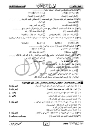 27
‫األول‬ ‫امتاب‬‫اإل‬ ‫امعٌاصر‬‫ًقاامٔث‬
2016
(27)ً‫٠زفبػ‬(FeO)..................... ً‫ب‬‫ِٕزغ‬ ‫اٌّخففخ‬ ‫األؽّبك‬ ‫ِغ‬
‫اٌؾذ٠ذ‬ ‫ٍِؼ‬(II)‫فمو‬‫اٌؾذ٠ذ‬ ‫ٍِؼ‬(III)‫فمو‬
‫اٌؾذ٠ذ‬ ‫ٍِؼ‬(II)‫ِٚبء‬‫اٌؾذ٠ذ‬ ‫ٍِؼ‬(III)‫ِٚبء‬
(28)‫ؽذ٠ذ‬ ‫وجش٠زبد‬ ٓ١‫رغخ‬ ‫ػٕذ‬(II)‫ؽذ٠ذ‬ ‫أوغ١ذ‬ ‫٠ٕزظ‬(III)،................... ٚ ‫اٌىجش٠ذ‬ ‫أوغ١ذ‬ ٟٔ‫ٚصب‬
ٓ١‫اٌٙ١ذسٚع‬‫اٌّبء‬
‫اٌىجش٠ذ‬ ‫أوغ١ذ‬ ‫صبٌش‬ٓ١‫اٌٙ١ذسٚع‬ ‫وجش٠ز١ذ‬
(29)١‫اٌىجش٠ز‬ ‫ؽّل‬ ‫ِغ‬ ٟ‫اٌّغٕبه١غ‬ ‫اٌؾذ٠ذ‬ ‫أوغ١ذ‬ ً‫رفبػ‬ ‫ػٕذ‬................. ‫٠ٕزظ‬ ٓ‫اٌغبخ‬ ‫اٌّشوض‬ ‫ه‬
‫ؽذ٠ذ‬ ‫وجش٠زبد‬(II)‫ؽذ٠ذ‬ ‫وجش٠زبد‬(III)‫ِٚبء‬
‫ؽذ٠ذ‬ ‫وجش٠زبد‬(II)،(III)ٓ١‫ٚ٘١ذسٚع‬‫ؽذ٠ذ‬ ‫وجش٠زبد‬(II)،(III)‫ِٚبء‬
(31)ٚ ٓ١‫ددذسٚع‬‫د‬١٘ ‫ددزظ‬‫د‬ٕ٠ ‫ددشاس‬‫د‬ّ‫اتؽ‬ ‫ددخ‬‫د‬‫ٌذسع‬ ٓ‫ددخ‬‫د‬‫اٌّغ‬ ‫ددذ‬‫د‬٠‫اٌؾذ‬ ٝ‫دد‬‫د‬ٍ‫ػ‬ ٓ‫ددبخ‬‫د‬‫اٌغ‬ ‫ددبء‬‫د‬ٌّ‫ا‬ ‫ددبس‬‫د‬‫ثخ‬ ‫ددشاس‬‫د‬ِ‫إ‬ ‫ددذ‬‫د‬ٕ‫ػ‬
...............
Fe(OH)2FeOFe2O3Fe3O4
(31)‫اٌؾذ٠ذ‬ ‫أوغبتد‬ ٓ١‫ثزغخ‬(II).................. ‫٠ٕزظ‬ ‫اٌٙٛاء‬ ٓ‫ػ‬ ‫ثّؼضي‬
ٟ‫ِغٕبه١غ‬ ‫ؽذ٠ذ‬ ‫أوغ١ذ‬‫ؽذ٠ذ‬ ‫أوغ١ذ‬(II)
‫ؽذ٠ذ‬ ‫أوغ١ذ‬(III)‫ؽذ٠ذ‬ ‫وشثٛٔبد‬(II)
(32)‫إٌؾب‬ ‫ِغ‬ ‫اٌز٘ت‬ ً‫ِض‬ ‫ػٕبفش‬ ِٓ ‫اتعزجذاٌ١خ‬ ‫اٌغجبئه‬ ْٛ‫رزى‬‫اٌزبٌ١خ‬ ‫اٌؾشٚه‬ ‫ٌٙب‬ ‫ٚ٠زٛافش‬ ‫ط‬............
‫اٌى١ّ١بئ١خ‬ ‫اٌخٛاؿ‬ ٟ‫ف‬ ٗ‫رزؾبث‬ٞ‫اٌجٍٛس‬ ً‫اٌؾى‬ ‫ٔفظ‬ ‫ٌٙب‬
ً‫ب‬‫رمش٠ج‬ ُ‫اٌؾغ‬ ‫ٔفظ‬ ‫ٌٙب‬‫عجك‬ ‫ِب‬ ‫عّ١غ‬
(33)‫اٌؾذ٠ذ‬ ‫وٍٛس٠ذ‬ ٍٝ‫ػ‬ ‫اٌؾقٛي‬ ٓ‫٠ّى‬(III)................. ‫ثـ‬
‫ؽّل‬ ً‫رفبػ‬(HCl)‫اٌؾذ٠ذ‬ ‫ِغ‬ ‫اٌّخفف‬
ٍ‫اٌى‬ ‫بص‬ ‫اِشاس‬ٓ‫اٌغبخ‬ ‫اٌؾذ٠ذ‬ ٍٝ‫ػ‬ ‫ٛس‬
‫اٌؾذ٠ذ‬ ‫وٍٛس٠ذ‬ ‫ِؾٍٛي‬ ٟ‫ف‬ ٓ١‫اٌٙ١ذسٚع‬ ‫بص‬ ‫اِشاس‬(II)
‫اٌؾذ٠ذ‬ ‫وٍٛس٠ذ‬ ‫ِؾٍٛي‬ ٟ‫ف‬ ٓ١‫اٌٙ١ذسٚع‬ ‫وجش٠ز١ذ‬ ‫بص‬ ‫اِشاس‬(II)
‫ـــــــــــــــــ‬‫ـ‬‫ــــ‬‫ــــــــــــــــــــــــــــــــــــــــــــــــــــــــــــــــــــــــــــــــــــــــــــــــــــ‬‫ـــــــــــــــــــــــــــــــــــــــــــــــــــ‬‫ـــــــ‬
: ‫وي‬ ‫كل‬ ‫عي‬ ‫تعتر‬ ْ‫امق‬ ‫امىقزًث‬ ‫امكٔىٔائٔث‬ ‫امىعادالت‬ ‫اكقب‬
(1).‫اتؽّشاس‬ ‫ٌذسعخ‬ ٓ‫اٌّغخ‬ ‫اٌؾذ٠ذ‬ ٍٝ‫ػ‬ ٓ‫اٌغبخ‬ ‫اٌٙٛاء‬ ‫إِشاس‬‫أول‬ ‫(مصر‬69)
(2).‫ٌالؽّشاس‬ ٓ‫ِغخ‬ ‫ؽذ٠ذ‬ ٍٝ‫ػ‬ ‫اٌىٍٛس‬ ‫بص‬ ‫إِشاس‬‫(مصر‬‫أول‬06)
(3).ٓ١‫ثبٌزغخ‬ ‫اٌض٘ش‬ ‫اٌىجش٠ذ‬ ‫ِغ‬ ‫اٌؾذ٠ذ‬ ‫ارؾبد‬(‫األزهر‬60)
(4)‫ؽّل‬ ‫ِغ‬ ‫اٌؾذ٠ذ‬ ً‫رفبػ‬‫اٌّخفف‬ ‫اٌىجش٠ز١ه‬.(‫األزهر‬60)
(5).‫اٌّشوض‬ ‫اٌىجش٠ز١ه‬ ‫ؽّل‬ ‫ِغ‬ ‫اٌؾذ٠ذ‬ ً‫رفبػ‬
(6)‫ؽذ٠ذ‬ ‫ألوغبتد‬ ‫اٌؾذ٠ذ‬ ٓ١‫اٌزغخ‬(II)‫اٌٙٛاء‬ ٓ‫ػ‬ ‫ثّؼضي‬.‫(مصر‬‫أول‬00)
(7)‫اٌؾذ٠ذ‬ ‫أوغ١ذ‬ ‫اخزضاي‬(III)ٓ١‫ثبٌٙ١ذسٚچ‬.
(8)‫اٌؾذ٠ذ‬ ‫أوغ١ذ‬ ٓ١‫رغخ‬(II).‫اٌٙٛاء‬ ٟ‫ف‬
(9)‫اٌؾذ٠ذ‬ ‫أوغ١ذ‬ ٌٝ‫إ‬ ‫اٌىجش٠ز١ه‬ ‫ؽّل‬ ‫إمبفخ‬(II)
(11)‫اٌؾذ٠ذ‬ ‫٘١ذسٚوغ١ذ‬ ٓ١‫رغخ‬(III)ِٓ ٍٝ‫ألػ‬200°C‫أول‬ ‫(مصر‬09)
(11)‫اٌؾذ٠ذ‬ ‫ٌىجش٠زبد‬ ‫اٌؾذ٠ذ‬ ٓ١‫اٌزغخ‬(II)‫(مصر‬‫ثان‬09‫ثان‬ ‫مصر‬ ،00)
5
 