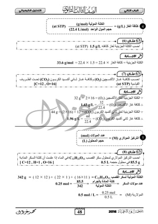 48
ُٖ‫اىثا‬ ‫اىتاب‬ٖ‫اىهٍ٘٘ائ‬ ‫اىتدي٘و‬
2016
‫ثٌؾض٠ت١ز‬ ‫ثٌىضٍز‬‫ثٌغجص‬ ‫وغجفز‬ =22.4=1.522.4=33.6 g/mol
‫ــــــــــــــــــــــــــــــــــــــــــــــــــــــــــــــــــــــــــــــــــــــــــــــــــــــ‬
∵ٓ١‫ث٤وغؾ‬ ‫ٌغجص‬ ‫ثٌؾض٠ت١ز‬ ‫ثٌىضٍز‬(O2)=216=32 g
∴ٓ١‫ث٤وغؾ‬ ‫غجص‬ ‫وغجفز‬(O2)=
32
22.4
=1.43 g/L
∵‫ٌغجص‬ ‫ثٌؾض٠ت١ز‬ ‫ثٌىضٍز‬ْٛ‫ثٌىشد‬ ‫أوغ١ذ‬ ٟٔ‫عج‬(CO2)=(216) + 12=44 g
∴‫غجص‬ ‫وغجفز‬ْٛ‫ثٌىشد‬ ‫أوغ١ذ‬ ٟٔ‫عج‬(CO2)=
44
22.4
=1.96 g/L
‫ــ‬‫ــــــــــــــــــــــــــــــــــــــــــــــــــــــــــــــــــــــــــ‬‫ـــــــــــ‬‫ـــــــــــــــــــــــــــــــــــــــــــــــــــــــــــــــــــــــــــــــ‬
‫اىقصت‬ ‫ىلنش‬ ‫اىَ٘ىٞخ‬ ‫اىنتيخ‬C12H22O11=(1611( + )122( + )1212)=342 g
‫اىلنش‬ ‫ٍ٘الد‬ ‫ػذد‬=
ً‫شا‬ ‫ثبى‬ ‫اىَبدح‬ ‫متيخ‬
=
85.5
=0.25 mol
‫اىَ٘ىٞخ‬ ‫اىنتيخ‬342
‫ثٌّٛالس٠ز‬(M)=
0.25 mol
=0.5 mol / L
0.5 L
ٗ‫وغجفض‬ ‫ٌغجص‬ ‫ثٌؾض٠ت١ز‬ ‫ثٌىضٍز‬ ‫ثفغخ‬1.5 g/L(at STP)
‫مثـال‬(6)
‫اإلجـــابة‬
‫ثفغبببخ‬‫ث٤وغببب‬ ‫بببجص‬‫ب‬‫غ‬ ‫بببز‬‫ب‬‫وغجف‬‫چ‬ٓ١(O2)ْٛ‫ببب‬‫ب‬‫ثٌىشد‬ ‫أوغببب١ذ‬ ٟٔ‫بببج‬‫ب‬‫ع‬ ‫بببجص‬‫ب‬‫غ‬ ‫بببز‬‫ب‬‫ٚوغجف‬(CO2)‫بببشٚل‬‫ب‬‫ثٌو‬ ‫بببش‬‫ب‬‫صق‬
‫ثٌم١جع١ز‬(at STP)[C=12 , O=16]
‫مثـال‬(7)
‫اىغبص‬ ‫مثبفخ‬(g/L)=(at STP)
‫اىَ٘ى‬ ‫اىنتيخ‬‫ٞخ‬(g/mol)
‫اىَ٘ه‬ ٌ ‫ح‬‫اى٘احذ‬(22.4 L/mol)
ٛ‫اىَ٘الس‬ ‫اىتشمٞض‬(M)=
‫اىَ٘الد‬ ‫ػذد‬(mol)
‫اىَحي٘ه‬ ٌ ‫ح‬(L)
‫مثـال‬(8)
‫ثٌمظبخ‬ ‫عىش‬ ‫ٌّقٍٛي‬ ٞ‫ثٌّٛالس‬ ‫ثٌضشو١ض‬ ‫ثفغخ‬C12H22O11‫ثٌّزثدبز‬ ‫ثٌغبىش‬ ‫وضٍبز‬ ْ‫أ‬ ‫عٍّبش‬ ‫إرث‬ ‫ثٌّبجء‬ ٟ‫فب‬
85.5 gّٗ‫فؾ‬ ‫ِقٍٛي‬ ٟ‫ف‬0.5 L[ C=12 , H=1 , O=16 ]
‫اإلجـــابة‬
4
5
‫اإلجـــابة‬
 