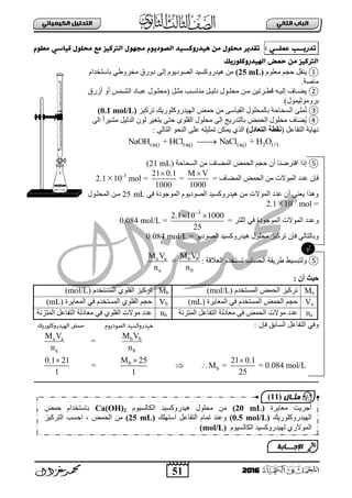 51
ُٖ‫اىثا‬ ‫اىتاب‬ٖ‫اىهٍ٘٘ائ‬ ‫اىتدي٘و‬
2016
‫حدرٗــب‬ٖ‫عٍيــ‬:‫ٌعئم‬ ٖ‫ك٘اس‬ ‫ٌدئل‬ ‫ٌع‬ ‫اىرتن٘ز‬ ‫ٌجٓٔل‬ ‫اىصٔدٗٔم‬ ‫ْ٘درونس٘د‬ ٌَ ‫ٌدئل‬ ‫حلدٗر‬
‫اىٓ٘درونئرٗم‬ ‫خٍض‬ ٌَ ‫اىرتن٘ز‬
①ٍَٛ‫ِع‬ ُ‫فؾ‬ ً‫٠ٕم‬(25 mL)َٛ٠‫ثٌظٛد‬ ‫٘١ذسٚوغ١ذ‬ ٌِٓٝ‫إ‬ٚ‫د‬‫سق‬‫ِخشٚؽ‬َٟ‫دجعضخذث‬
‫ِجطز‬.
②ٗ‫ب‬‫ب‬١ٌ‫إ‬ ‫بجل‬‫ب‬‫٠ؼ‬ً‫ب‬‫ب‬‫ِغ‬ ‫بخ‬‫ب‬‫ِٕجع‬ ً‫ب‬‫ب‬١ٌ‫د‬ ‫بٛي‬‫ب‬ٍ‫ِق‬ ٓ‫ب‬‫ب‬ِ ٓ١‫بشص‬‫ب‬‫لط‬(‫أصسق‬ ٚ‫أ‬ ‫بّظ‬‫ب‬‫ثٌش‬ ‫بجد‬‫ب‬‫عذ‬ ‫بٛي‬‫ب‬ٍ‫ِق‬
ّ١‫دشِٚٛع‬‫ٛي‬)
③‫ٍّب‬‫ص‬ٝ‫ثٌم١جع‬ ‫دجٌّقٍٛي‬ ‫ثٌغقجفز‬ِٓ‫صشو١ض‬ ‫ثٌٙ١ذسٚوٍٛس٠ه‬ ‫فّغ‬(0.1 mol/L)
④٠‫ثٌقّغ‬ ‫ِقٍٛي‬ ‫ؼجل‬‫دجٌضذس٠ؼ‬‫إ‬ٌٝ‫ث‬ ً‫ث‬‫ِش١ش‬ ً١ٌ‫ثٌذ‬ ٌْٛ ‫٠ضغ١ش‬ ٝ‫فض‬ ٍٜٛ‫ثٌم‬ ‫ِقٍٛي‬ ٌٝ
ً‫ثٌضفجع‬ ‫ٔٙج٠ز‬(‫اىتؼبده‬ ‫ّقطخ‬): ٌٟ‫ثٌضج‬ ٛ‫ثٌٕق‬ ٍٝ‫ع‬ ٍٗ١‫صّغ‬ ٓ‫٠ّى‬ ٞ‫ثٌز‬
(aq) (aq) (aq) 2 ( )NaOH + HCl NaCl + H O
⑤‫ث‬ ‫إرث‬‫ث‬ ُ‫فؾ‬ ْ‫أ‬ ‫فضشػٕج‬ٌ‫ثٌغقجفز‬ ِٓ ‫ثٌّؼجل‬ ‫قّغ‬(21 mL)
= ‫ثٌّؼجل‬ ‫ثٌقّغ‬ ِٓ ‫ثٌّٛالس‬ ‫عذد‬ ْ‫فئ‬
M V
1000

=
21 0.1
1000

=2.110-3
mol
ٟ‫ف‬ ‫ثٌّٛؽٛدر‬ َٛ٠‫ثٌظٛد‬ ‫٘١ذسٚوغ١ذ‬ ِٓ ‫ثٌّٛالس‬ ‫عذد‬ ْ‫أ‬ ٟٕ‫٠ع‬ ‫ٚ٘زث‬25 mL‫ثٌّقٍبٛي‬ ٓ‫ِب‬
=2.110-3
mol
‫ثٌّٛالس‬ ‫ٚعذد‬= ‫ثٌٍضش‬ ٟ‫ف‬ ‫ثٌّٛؽٛدر‬
3
2.1 10 1000
25

 
=0.084 mol/L
= ٛ٠‫ثٌظٛد‬ ‫٘١ذسٚوغ١ذ‬ ‫ِقٍٛي‬ ‫صشو١ض‬ ْ‫فئ‬ ٌٟ‫ٚدجٌضج‬0.084 mol/L
⑤: ‫ثٌعاللز‬ َ‫صغضخذ‬ ‫ثٌقغجح‬ ‫ؽش٠مز‬ ‫ٌٚضذغ١ؾ‬a a b b
a b
M V M V
=
n n
: ُ‫أ‬ ‫حٞث‬
: ْ‫فئ‬ ‫ثٌغجدك‬ ً‫ثٌضفجع‬ ٟ‫ٚف‬
a a b b
a b
b
b
M V M V
=
n n
0.1 21 M 25 21 0.1
= M = = 0.084 mol/L
1 1 25
  
 
Maَ‫ثٌّغضخذ‬ ‫ثٌقّغ‬ ‫صشو١ض‬(mol/L)Mb‫صشو١ض‬ٍٞٛ‫ثٌم‬َ‫ثٌّغضخذ‬(mol/L)
Va‫ثٌّعج٠شر‬ ٟ‫ف‬ َ‫ثٌّغضخذ‬ ‫ثٌقّغ‬ ُ‫فؾ‬(mL)Vbُ‫فؾ‬ٍٞٛ‫ثٌم‬‫ثٌّعج٠شر‬ ٟ‫ف‬ َ‫ثٌّغضخذ‬(mL)
naً‫ثٌضفجع‬ ‫ِعجدٌز‬ ٟ‫ف‬ ‫ثٌقّغ‬ ‫ِٛالس‬ ‫عذد‬‫ثٌّضضٔز‬nb‫ِٛالس‬ ‫عذد‬ٍٞٛ‫ثٌم‬ً‫ثٌضفجع‬ ‫ِعجدٌز‬ ٟ‫ف‬‫ثٌّضضٔز‬
‫ِعج٠شر‬ ‫أؽش٠ش‬(20 mL)َٛ١‫ثٌىجٌغ‬ ‫٘١ذسٚوغ١ذ‬ ‫ِقٍٛي‬ ِٓCa(OH)2‫دجعضخ‬‫فّغ‬ َ‫ذث‬
‫ثٌٙ١ذسٚوٍٛس٠ه‬(0.5 mol/L)‫ثعضٍٙه‬ ً‫ثٌضفجع‬ َ‫صّج‬ ‫ٚعٕذ‬(25 mL)‫ثٌقّغ‬ ِٓ،‫ثفغخ‬ٌ‫ث‬‫ضشو١ض‬
ٞ‫ثٌّٛالس‬ٌَٛ١‫ثٌىجٌغ‬ ‫ٙ١ذسٚوغ١ذ‬(mol/L)
‫اإلجـــابة‬
‫مثـال‬(11)
 