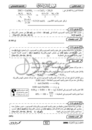 52
ُٖ‫اىثا‬ ‫اىتاب‬ٖ‫اىهٍ٘٘ائ‬ ‫اىتدي٘و‬
2016
: ٟ٘ ً‫ٌٍضفجع‬ ‫ثٌّٛصٚٔز‬ ‫ثٌّعجدٌز‬2 2 22HCl + Ca(OH) CaCl + 2H O
a a b b b
a b
M V M V 0.5 25 M 20
= =
n n 2 1
 

‫الكالسٌنم‬ ‫هٌدرنكسٌد‬ ‫تركٌز‬b
25 0.5
M = = 0.3125 mol/L
2 20



‫ـــــــــــــــــــــــــــــــــــــــــــــــــــــــــــــــــــــــــــــــــ‬
(0.352 g)
‫ــــــــــــــــــــــــــــــــــــــــــــــــ‬‫ـــــــــــــــــــــــــــــــــ‬
∵‫ثٌضشو١ض‬ = ‫ثٌّٛالس‬ ‫عذد‬(mol/L)×ُ‫ثٌقؾ‬(L)
∴‫فّغ‬ ‫ِٛالس‬ ‫عذد‬= ‫ثٌّضفجعٍز‬ ‫ثٌٙ١ذسٚوٍٛس٠ه‬
0.1 10
1000

=0.001 mol
: ٟ‫ث٢ص‬ ً‫ٌٍضفجع‬ ً‫ج‬‫ٚفم‬ ‫ثٌٙ١ذسٚوٍٛس٠ه‬ ‫فّغ‬ ‫ِى‬ َٛ٠‫ثٌظٛد‬ ‫٘١ذسٚوغ١ذ‬ ً‫٠ضفجع‬
(aq) (aq) (aq) 2 ( )NaOH + HCl NaCl + H O
‫ثٌٙ١ذسٚوٍٛس٠ه‬ ‫فّغ‬ ‫ِٛالس‬ ‫عذد‬ ٞٚ‫صغج‬ َٛ٠‫ثٌظٛد‬ ‫٘١ذسٚوغ١ذ‬ ‫ِٛالس‬ ‫عذد‬ ْ‫أ‬ ‫ٔؾذ‬ ‫ثٌغجدك‬ ً‫ثٌضفجع‬ ِٓٚ
= ‫ثٌّضفجعٍز‬ َٛ٠‫ثٌظٛد‬ ‫٘١ذسٚوغ١ذ‬ ‫ِٛالس‬ ‫عذد‬ ْ‫فئ‬ ‫ٚدزٌه‬0.001 mol
1 mol (NaOH) 40 g
0.001 mol (NaOH) g

 
‫ثٌّخٍٛؽ‬ ٟ‫ف‬ َٛ٠‫ثٌظٛد‬ ‫٘١ذسٚوغ١ذ‬ ‫وضٍز‬0.04 g 0.001 40 ( )   
‫ٔغ‬= ‫ثٌّخٍٛؽ‬ ٟ‫ف‬ َٛ٠‫ثٌظٛد‬ ‫٘١ذسٚوغ١ذ‬ ‫ذز‬
0.04
40% = 100
0.1

‫ـــــــــــــــــــــــــــــــــــــــــــــــــــــــــــــــــــــــــــــــــ‬
(48%)
‫٘١ذس‬ ٍٝ‫ع‬ ٞٛ‫٠قض‬ ‫طٍذز‬ ‫ِجدر‬ ِٓ ‫ِخٍٛؽ‬َٛ٠‫ثٌظٛد‬ ‫ٚوٍٛس٠ذ‬ َٛ٠‫ثٌظٛد‬ ‫ٚوغ١ذ‬،‫ٌّعج٠شر‬ َ‫ٌض‬(0.1 g)ِٕٗ
ً‫ثٌضفجع‬ َ‫صّج‬ ٝ‫فض‬(10 mL)‫ثٌٙ١ذسٚوٍٛس٠ه‬ ‫فّغ‬ ِٓ(0.1 mol/L)،‫ثفغخ‬ٌ‫ث‬‫ٕغذز‬‫ثٌّتٛ٠ز‬
ٌ‫ث‬ ٟ‫ف‬ َٛ٠‫ثٌظٛد‬ ‫ٙ١ذسٚوغ١ذ‬‫ٌّخٍٛؽ‬[Na=23 , O=16 , H=1]
‫اإلجـــابة‬
‫مثـال‬(13)
ٟ‫ف‬ ‫ثٌّزثدز‬ َٛ٠‫ثٌظٛد‬ ‫٘١ذسٚوغ١ذ‬ ‫وضٍز‬ ‫ثفغخ‬10 mL‫ِى‬ ‫صعجدٌش‬ ،20 mL‫ثٌىذش٠ض١ه‬ ‫فّغ‬ ِٓ
0.22 mol/L[Na=23 , O=16 , H=1]
‫بنفسك‬ ‫أجب‬
‫مثـال‬(12)
ٗ‫ِٕب‬ ‫ِقٍبٛي‬ ‫عبٛ٠ش‬ ، َٛ٠‫ثٌظبٛد‬ ‫ٚوذش٠ضبجس‬ َٛ٠‫ثٌظبٛد‬ ‫٘١ذسٚوغب١ذ‬ ٓ‫ِب‬ ‫خٍب١ؾ‬ ٞٛ‫صقض‬ ‫طٍذز‬ ‫ِجدر‬ ِٓ ‫ع١ٕز‬
ٍٝ‫ع‬ ٞٛ‫٠قض‬(0.2 g)َ‫فٍبض‬ ً‫ثٌضفجع‬ َ‫صّج‬ ٝ‫فض‬(12 mL)ٓ‫ِب‬‫ثٌىذش٠ض١به‬ ‫فّبغ‬(0.1 mol/L)‫ثفغبخ‬ ،
‫ثٌع١ٕز‬ ٟ‫ف‬ َٛ٠‫ثٌظٛد‬ ‫٘١ذسٚوغ١ذ‬ ‫ٔغذز‬‫ثان‬ ‫(أزهر‬11)[Na=23 , O=16 , H=1]
‫بنفسك‬ ‫أجب‬
‫مثـال‬(14)
 