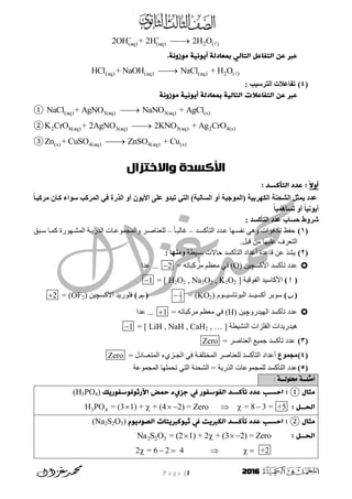 P a g e | f 2016
(aq) (aq) 2 ( )2OH + 2H 2H O 

.‫يوزوٍث‬ ‫أيوٍيث‬ ‫ةًػادهث‬ ‫اهخاهي‬ ‫اهخفاغن‬ ٌ‫غ‬ ‫غرب‬
(aq) (aq) (aq) 2 ( )HCl + NaOH NaCl + H O
(4): ‫اىرزسُة‬ ‫ئخ‬ ‫ذيا‬
‫اهخفاغال‬ ٌ‫غ‬ ‫غرب‬‫ت‬‫اهخاهي‬‫ث‬‫يوزوٍث‬ ‫أيوٍيث‬ ‫ةًػادهث‬
① (aq) 3(aq) 3(aq) (s)NaCl + AgNO NaNO + AgCl
② 2 4(aq) 3(aq) 3(aq) 2 4(s)K CrO + 2AgNO 2KNO + Ag CrO
③ (s) 4(aq) 4(aq) (s)Zn + CuSO ZnSO + Cu
‫واالختزال‬ ‫األكسدة‬
ً‫ال‬‫أو‬: ‫اهخألسد‬ ‫غدد‬ :
ً‫ا‬‫ٍزمثا‬ ُ‫ماا‬ ‫سىاء‬ ‫اىَزمة‬ ٍ‫ف‬ ‫اىذرج‬ ‫نو‬ ُ‫األَى‬ ً‫ي‬ ‫ذثدو‬ ٍ‫اىر‬ )‫اىواىثح‬ ‫نو‬ ‫(اىَىخثح‬ ‫اىنهزتُح‬ ‫اىشحْح‬ ‫ََثو‬ ‫دد‬
ً‫ا‬َُ‫ذواه‬ ‫نو‬ ً‫ا‬ُّ‫نَى‬
‫اىرأمود‬ ‫دد‬ ‫حواب‬ ‫شزوط‬:
(1)‫ذ‬‫انزسكس‬ ‫ذد‬‫ػ‬ ‫ٓب‬‫َفس‬ ْٙٔ ‫ركبفؤاد‬ ‫حفظ‬–ً‫ب‬‫غبنج‬–‫جق‬‫س‬ ‫ب‬ً‫ك‬ ‫ٕٓسح‬‫انًش‬ ‫خ‬ٚ‫انزس‬ ‫بد‬‫ٔانًجًٕػ‬ ‫ش‬‫نهؼُبط‬
.‫قجم‬ ٍ‫ي‬ ‫ػهٛٓب‬ ‫انزؼشف‬
(2)‫ثسٛطخ‬ ‫حبالد‬ ‫انزسكسذ‬ ‫أػذاد‬ ‫قبػذح‬ ٍ‫ػ‬ ‫ٚشز‬: ‫وٍْها‬
‫األكس‬ ‫رسكسذ‬ ‫ػذد‬‫چ‬ٍٛ(O)ّ‫يشكجبر‬ ‫يؼظى‬ ٙ‫ف‬=2‫ػذا‬ ...
()‫انفٕقٛخ‬ ‫األكبسٛذ‬[ H2O2 , Na2O2 , K2O2 ]=1
()‫انجٕربسٛــٕو‬ ‫أكسٛــذ‬ ‫سٕثش‬(KO2)=1
2
()‫األكس‬ ‫فهٕسٚذ‬‫چ‬ٍٛ(OF2)=2
ٔ‫انٓٛذس‬ ‫رسكسذ‬ ‫ػذد‬‫چ‬ٍٛ(H)ّ‫يشكجبر‬ ‫يؼظى‬ ٙ‫ف‬=1‫ػذا‬ ...
‫انُشٛطخ‬ ‫انفهضاد‬ ‫ْٛذسٚذاد‬[ LiH , NaH , CaH2 , … ]=1
(3)= ‫انؼُبطش‬ ‫جًٛغ‬ ‫رسكسذ‬ ‫ػذد‬Zero
(4)‫ٍدَىع‬‫ا‬ ٙ‫ف‬ ‫انًخزهفـخ‬ ‫نهؼُبطش‬ ‫انزسكسذ‬ ‫أػذاد‬‫انًزؼــبدل‬ ‫نجـض٘ء‬=Zero
(5)‫انًجًٕػخ‬ ‫رحًهٓب‬ ٙ‫انز‬ ‫انشحُخ‬ = ‫انزسٚخ‬ ‫نهًجًٕػبد‬ ‫انزسكسذ‬ ‫ػذد‬
: ‫حملولــة‬ ‫أمثلــة‬
‫يثال‬①‫األرثوفوسفوريك‬ ‫خًض‬ ‫جزيء‬ ‫يف‬ ‫اهفوسفور‬ ‫حألسد‬ ‫غدد‬ ‫اخسب‬ :(H3PO4)
: ‫اهدــن‬3 4H PO = (3 1) + + (4 2) = Zero = 8 3 = +5      
‫يثال‬②‫حأ‬ ‫غدد‬ ‫اخسب‬ :‫اهصوديوم‬ ‫ثيولربيخات‬ ‫يف‬ ‫اهمربيج‬ ‫لسد‬(Na2S2O3)
: ‫اهدــن‬2 2 3 = (2 1) + 2 + (3 2) = ZeroNa S O   
2 = 6 2 4 +2     
 