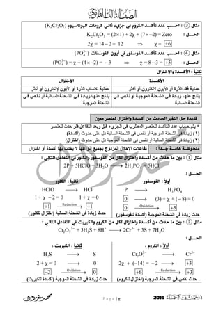 P a g e | g 2016
‫يثال‬③‫جزيء‬ ‫يف‬ ‫اهمروم‬ ‫حألسد‬ ‫غدد‬ ‫اخسب‬ :‫ثاٍي‬‫اهتوحاسيوم‬ ‫لرويات‬(K2Cr2O7)
: ‫اهدـــن‬2 2 7 = (2 1) + 2 + (7 2) = ZeroK Cr O   
2 = 14 2 12 +6     
‫يثال‬④‫اهفوسفات‬ ‫أيون‬ ‫يف‬ ‫اهفوسفور‬ ‫حألسد‬ ‫غدد‬ ‫اخسب‬ :3
4(PO )
: ‫اهدـــن‬3
4(PO ) = + (4 2) = 3 = 8 3 = 5
       
ً‫ا‬‫ثاٍي‬‫واال‬ ‫األلسدة‬ :‫خخزال‬
‫األلسدة‬‫االخخزال‬
‫نمثز‬ ‫نو‬ ُ‫وىنرزو‬ ُ‫األَى‬ ‫نو‬ ‫اىذرج‬ ‫فقد‬ ‫َيُح‬‫نمثز‬ ‫نو‬ ُ‫وىنرزو‬ ُ‫األَى‬ ‫نو‬ ‫اىذرج‬ ‫امرواب‬ ‫َيُح‬
ٍَ‫فا‬ ‫ّقاض‬ ‫نو‬ ‫اىَىخثاح‬ ‫اىشاحْح‬ ٍ‫فا‬ ‫سَاادج‬ ‫ْهاا‬ ‫ْرح‬
‫اىواىثح‬ ‫اىشحْح‬
ٍ‫ا‬‫ا‬‫ف‬ ‫اض‬‫ا‬‫ّق‬ ‫نو‬ ‫ااىثح‬‫ا‬‫اىو‬ ‫احْح‬‫ا‬‫اىش‬ ٍ‫ا‬‫ا‬‫ف‬ ‫اادج‬‫ا‬َ‫س‬ ‫اا‬‫ا‬‫ْه‬ ‫ارح‬‫ا‬َْ
‫اىَىخثح‬ ‫اىشحْح‬
‫يػني‬ ‫هػَصر‬ ‫واخخزال‬ ‫ألسدة‬ ٌ‫ي‬ ‫اهدادث‬ ‫اهخغري‬ ‫خن‬ ‫قاغدة‬
‫ىيعْظز‬ ‫حدز‬ ‫فيى‬ ‫و‬ ‫اىريا‬ ‫وتعد‬ ‫لثو‬ ‫اىدشٌء‬ ٍ‫ف‬ ‫اىَطيىب‬ ‫ىيعْظز‬ ‫اىرأمود‬ ‫دد‬ ‫حواب‬ ٌ‫َر‬ *
(1)‫حذٔس‬ ٗ‫ػه‬ ‫دل‬ ‫انسبنجخ‬ ‫انشحُخ‬ ٙ‫ف‬ ‫َقض‬ ٔ‫أ‬ ‫انًٕججخ‬ ‫انشحُخ‬ ٙ‫ف‬ ‫صٚبدح‬)‫(نمودج‬
(2)‫حذٔس‬ ٗ‫ػه‬ ‫دل‬ ‫انًٕججخ‬ ‫انشحُخ‬ ٙ‫ف‬ ‫َقض‬ ٔ‫أ‬ ‫انسبنجخ‬ ‫انشحُخ‬ ٙ‫ف‬ ‫صٚبدح‬)‫(اخرشاه‬
: ً‫ا‬‫جــد‬ ‫هايــث‬ ‫يودوظــث‬‫اختزال‬ ‫أو‬ ‫أكسدة‬ ‫بها‬ ‫يحدث‬ ‫ال‬ ‫أنواعها‬ ‫بجميع‬ ‫المزدوج‬ ‫اإلحالل‬ ‫تفاعالت‬
‫يثال‬①‫خدث‬ ‫يا‬ ‫ةني‬ :: ‫اهخاهي‬ ‫اهخفاغن‬ ‫يف‬ ‫واهموور‬ ‫اهفوسفور‬ ٌ‫ي‬ ‫همن‬ ‫واخخزال‬ ‫ألسدة‬ ٌ‫ي‬
2 3 42P + 5HClO + 3H O 2H PO + 5HCl
‫اهدـــن‬:
ً‫ال‬‫أو‬‫اهفوسفور‬ :
3 4
Oxidation
P H PO
0 (3) + + ( 8) = 0
0 5

  
 
)‫ىييىسيىر‬ ‫(نمودج‬ ‫اىَىخثح‬ ‫اىشحْح‬ ٍ‫ف‬ ‫سَادج‬ ‫حدز‬
ً‫ا‬‫ثاٍي‬‫اهموور‬ :
Reduction
HClO HCl
1 + 2 = 0 1 + = 0
1 1

  
  
ْ‫اىشح‬ ٍ‫ف‬ ‫سَادج‬ ‫حدز‬)‫ىينيىر‬ ‫(اخرشاه‬ ‫اىواىثح‬ ‫ح‬
‫يثال‬②: ‫اهخاهي‬ ‫اهخفاغن‬ ‫يف‬ ‫واهمربيج‬ ‫اهمروم‬ ٌ‫ي‬ ‫همن‬ ‫واخخزال‬ ‫ألسدة‬ ٌ‫ي‬ ‫خدث‬ ‫يا‬ ‫ةني‬ :
2 3
2 7 2 2Cr O + 3H S + 8H 2Cr + 3S + 7H O  

‫اهدـــن‬:
ً‫ال‬‫أو‬: ‫اهمروم‬ :
2 3
2 7
Reduction
Cr O Cr
2 ( 14) = 2 3
6 3
 

     
  
)ً‫ىينزو‬ ‫(اخرشاه‬ ‫اىَىخثح‬ ‫اىشحْح‬ ٍ‫ف‬ ‫ّقض‬ ‫حدز‬
ً‫ا‬‫ثاٍي‬: ‫اهمربيج‬ :
2
Oxidation
H S S
2 + = 0 0
2 0

 
 
)‫ىينثزَد‬ ‫(نمودج‬ ‫اىَىخثح‬ ‫اىشحْح‬ ٍ‫ف‬ ‫سَادج‬ ‫حدز‬
 