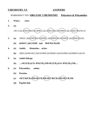 CHEMISTRY 3.5                              ANSWERS

     WORKSHEET TEN ORGANIC CHEMISTRY               Polyesters & Polyamides

1.    Water,      ester.

2.    (a)

      -OC-C6H4-COO-CH2CH2-OOC-C6H4-COO-CH2CH2-OOC-C6H4-COO-CH2CH2-O-


3.    (a)   -OOCC10H6COOCH2CH2OOCC10H6COOCH2CH2OOCC10H6COOCH2CH2-

      (b)   HOOCC10H6COOH and         HOCH2CH2OH

4.    (a)   Amide,      diammine, nylon.

      (b)   -HNC6H4NH-OCC6H4CO-HNC6H4NHOCC6H4CO-HNC6H4NHOCC6H4CO-

5.    (a)   Amide linkage

      (b)   …-OC(CH2)4CO- HN(CH2)6NH-OC(CH2)4CO- HN(CH2)6NH-…

6.    (a)   Polyamides,     amine.

      (b)   Proteins.

      (c)   -OCCH(CH3)NH-OCCH2NH-OCCH(CH3)NH-OCCH2NH-

      (d)   Peptide link.
 