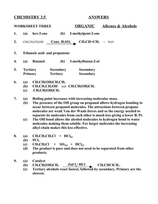 CHEMISTRY 3.5                                  ANSWERS

WORKSHEET THREE                        ORGANIC          Alkenes & Alcohols
1.   (a)   hex-2-ene         (b)   2-methylpent-2-ene

2.   CH3CH2CH2OH       Conc. H2SO4       CH3CH=CH2       + H2O


3.   Ethanoic acid and propanone

4.   (a)   Butanol           (b)   3-methylbutan-2-ol

5.   Tertiary          Secondary         Secondary
     Primary           Tertiary          Secondary

6.   (a)   CH3CH(OH)CH2CH3
     (b)   CH3CH2CH2OH and CH3CH(OH)CH3
     (c)   CH3CH(OH)CH3

7.   (a)   Boiling point increases with increasing molecular mass.
     (b)   The presence of the OH group on propanol allows hydrogen bonding to
           occur between propanol molecules. The attractions between propane
           molecules are weak Van der Waals forces and so the energy needed to
           separate its molecules from each other is much less giving a lower B. Pt.
     (c)   The OH bond allows the alcohol molecules to hydrogen bond to water
           molecules making them soluble. For larger molecules the increasing
           alkyl chain makes this less effective.

8.   (a)   CH3CH2CH2Cl + HCl(g)
     (b)   PCl3
     (c)   CH3CH2Cl + SO2(g) + HCl(g)
     (d)   The product is pure and does not need to be separated from other
           products.

9.   (a)   Catalyst
     (b)   CH3CH(OH)CH3           ZnCl2/ HCl           CH3CHClCH3
     (c)   Tertiary alcohols react fastest, followed by secondary. Primary are the
           slowest.
 