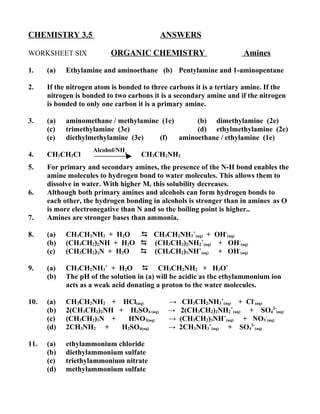 CHEMISTRY 3.5                             ANSWERS

WORKSHEET SIX             ORGANIC CHEMISTRY                           Amines

1.    (a)   Ethylamine and aminoethane (b) Pentylamine and 1-aminopentane

2.    If the nitrogen atom is bonded to three carbons it is a tertiary amine. If the
      nitrogen is bonded to two carbons it is a secondary amine and if the nitrogen
      is bonded to only one carbon it is a primary amine.

3.    (a)   aminomethane / methylamine (1e)      (b) dimethylamine (2e)
      (c)   trimethylamine (3e)                  (d) ethylmethylamine (2e)
      (e)   diethylmethylamine (3e)   (f)   aminoethane / ethylamine (1e)
                     Alcohol/NH3
4.    CH3CH2Cl                      CH3CH2NH2
5.    For primary and secondary amines, the presence of the N-H bond enables the
      amine molecules to hydrogen bond to water molecules. This allows them to
      dissolve in water. With higher Mr this solubility decreases.
6.    Although both primary amines and alcohols can form hydrogen bonds to
      each other, the hydrogen bonding in alcohols is stronger than in amines as O
      is more electronegative than N and so the boiling point is higher..
7.    Amines are stronger bases than ammonia.

8.    (a)   CH3CH2NH2 + H2O    CH3CH2NH3+(aq) + OH-(aq)
      (b)   (CH3CH2)2NH + H2O  (CH3CH2)2NH2+(aq) + OH-(aq)
      (c)   (CH3CH2)3N + H2O   (CH3CH2)3NH+(aq) + OH-(aq)

9.    (a)   CH3CH2NH3+ + H2O  CH3CH2NH2 + H3O+
      (b)   The pH of the solution in (a) will be acidic as the ethylammonium ion
            acts as a weak acid donating a proton to the water molecules.

10.   (a)   CH3CH2NH2 + HCl(aq)              →    CH3CH2NH3+(aq) + Cl-(aq)
      (b)   2(CH3CH2)2NH + H2SO4 (aq)        →   2(CH3CH2)2NH2+(aq) + SO42-(aq)
      (c)   (CH3CH2)3N +    HNO3(aq)         →   (CH3CH2)3NH+(aq) + NO3-(aq)
      (d)   2CH3NH2 +     H2SO4(aq)          →   2CH3NH3+(aq) + SO42-(aq)

11.   (a)   ethylammonium chloride
      (b)   diethylammonium sulfate
      (c)   triethylammonium nitrate
      (d)   methylammonium sulfate
 
