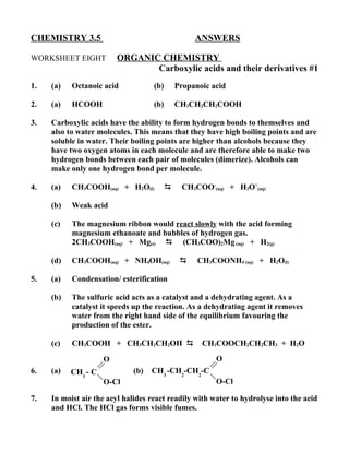 CHEMISTRY 3.5                                      ANSWERS

WORKSHEET EIGHT          ORGANIC CHEMISTRY
                                Carboxylic acids and their derivatives #1
1.   (a)   Octanoic acid            (b)       Propanoic acid

2.   (a)   HCOOH                    (b)       CH3CH2CH2COOH

3.   Carboxylic acids have the ability to form hydrogen bonds to themselves and
     also to water molecules. This means that they have high boiling points and are
     soluble in water. Their boiling points are higher than alcohols because they
     have two oxygen atoms in each molecule and are therefore able to make two
     hydrogen bonds between each pair of molecules (dimerize). Alcohols can
     make only one hydrogen bond per molecule.

4.   (a)   CH3COOH(aq) + H2O(l)                CH3COO-(aq) + H3O+(aq)

     (b)   Weak acid

     (c)   The magnesium ribbon would react slowly with the acid forming
           magnesium ethanoate and bubbles of hydrogen gas.
           2CH3COOH(aq) + Mg(s)  (CH3COO)2Mg (aq) + H2(g)

     (d)   CH3COOH(aq) + NH4OH(aq)                 CH3COONH4 (aq) + H2O(l)

5.   (a)   Condensation/ esterification

     (b)   The sulfuric acid acts as a catalyst and a dehydrating agent. As a
           catalyst it speeds up the reaction. As a dehydrating agent it removes
           water from the right hand side of the equilibrium favouring the
           production of the ester.

     (c)   CH3COOH + CH3CH2CH2OH                    CH3COOCH2CH2CH3 + H2O

                     O                                   O
6.   (a)   CH3 - C           (b)   CH3 -CH2-CH2-C
                     O-Cl                                O-Cl

7.   In moist air the acyl halides react readily with water to hydrolyse into the acid
     and HCl. The HCl gas forms visible fumes.
 