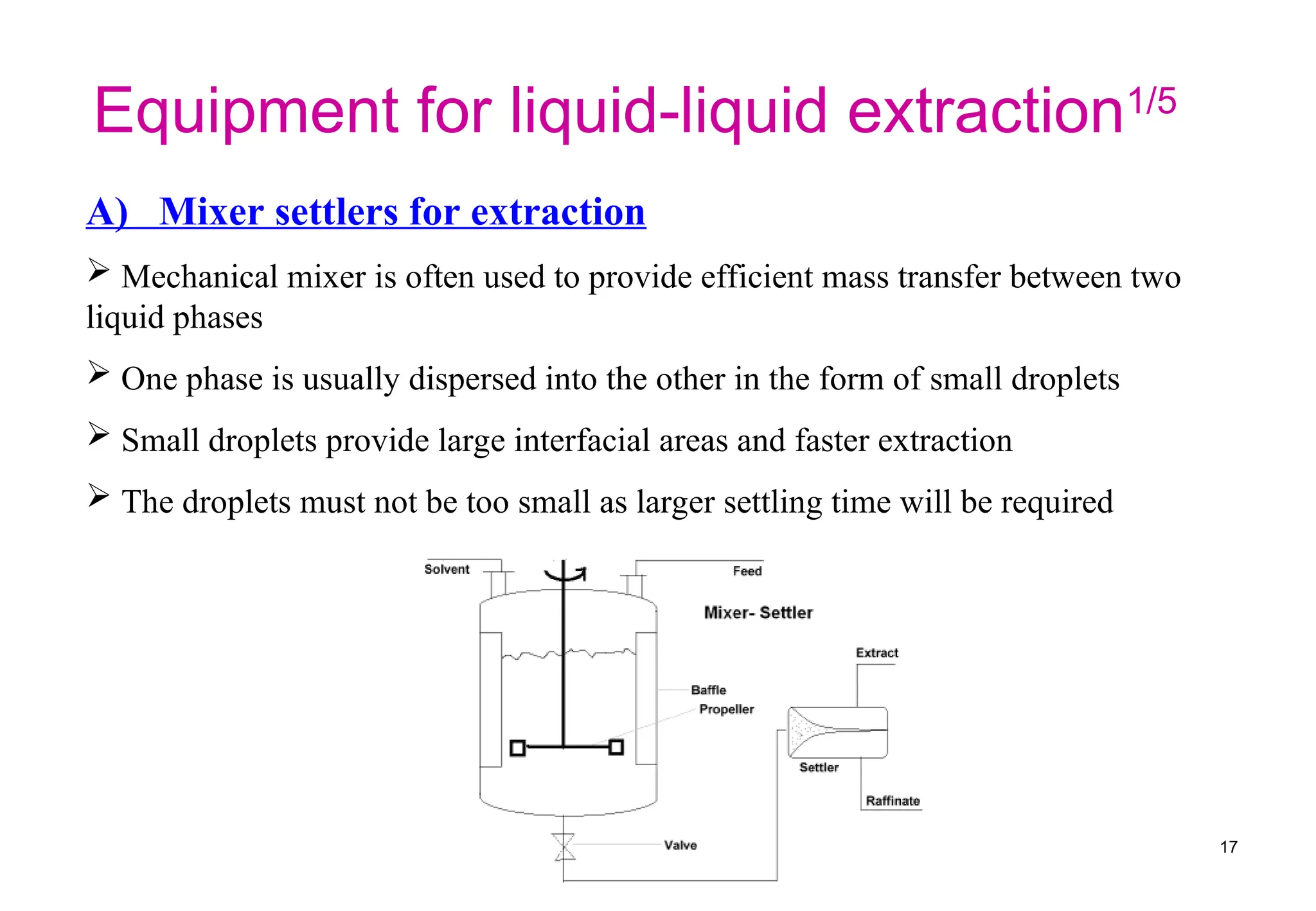 A) Mixer settlers for extraction
 Mechanical mixer is often used to provide efficient mass transfer between two
liquid phases
 One phase is usually dispersed into the other in the form of small droplets
 Small droplets provide large interfacial areas and faster extraction
 The droplets must not be too small as larger settling time will be required
Equipment for liquid-liquid extraction1/5
17
 