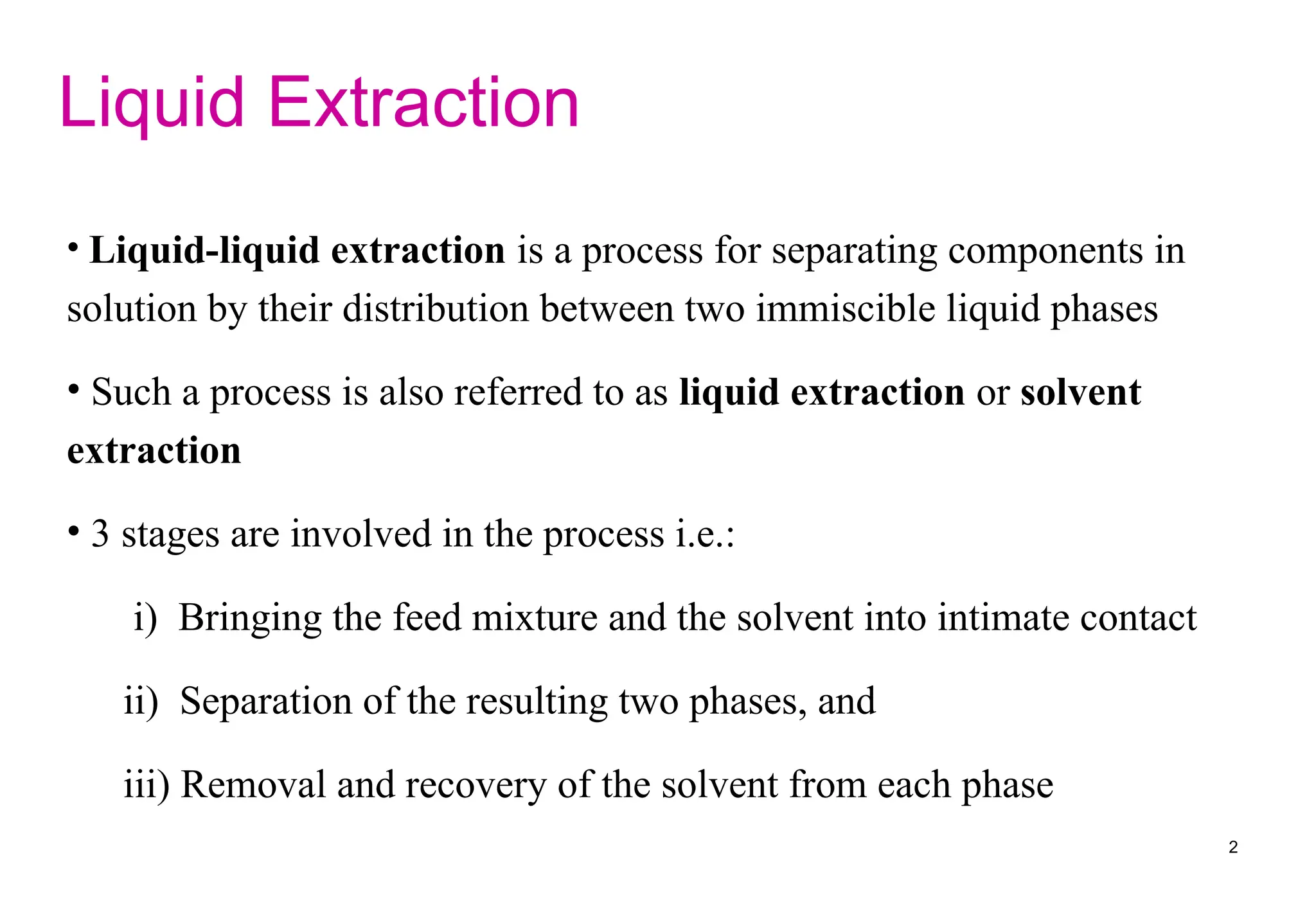 Liquid Extraction
• Liquid-liquid extraction is a process for separating components in
solution by their distribution between two immiscible liquid phases
• Such a process is also referred to as liquid extraction or solvent
extraction
• 3 stages are involved in the process i.e.:
i) Bringing the feed mixture and the solvent into intimate contact
ii) Separation of the resulting two phases, and
iii) Removal and recovery of the solvent from each phase
2
 