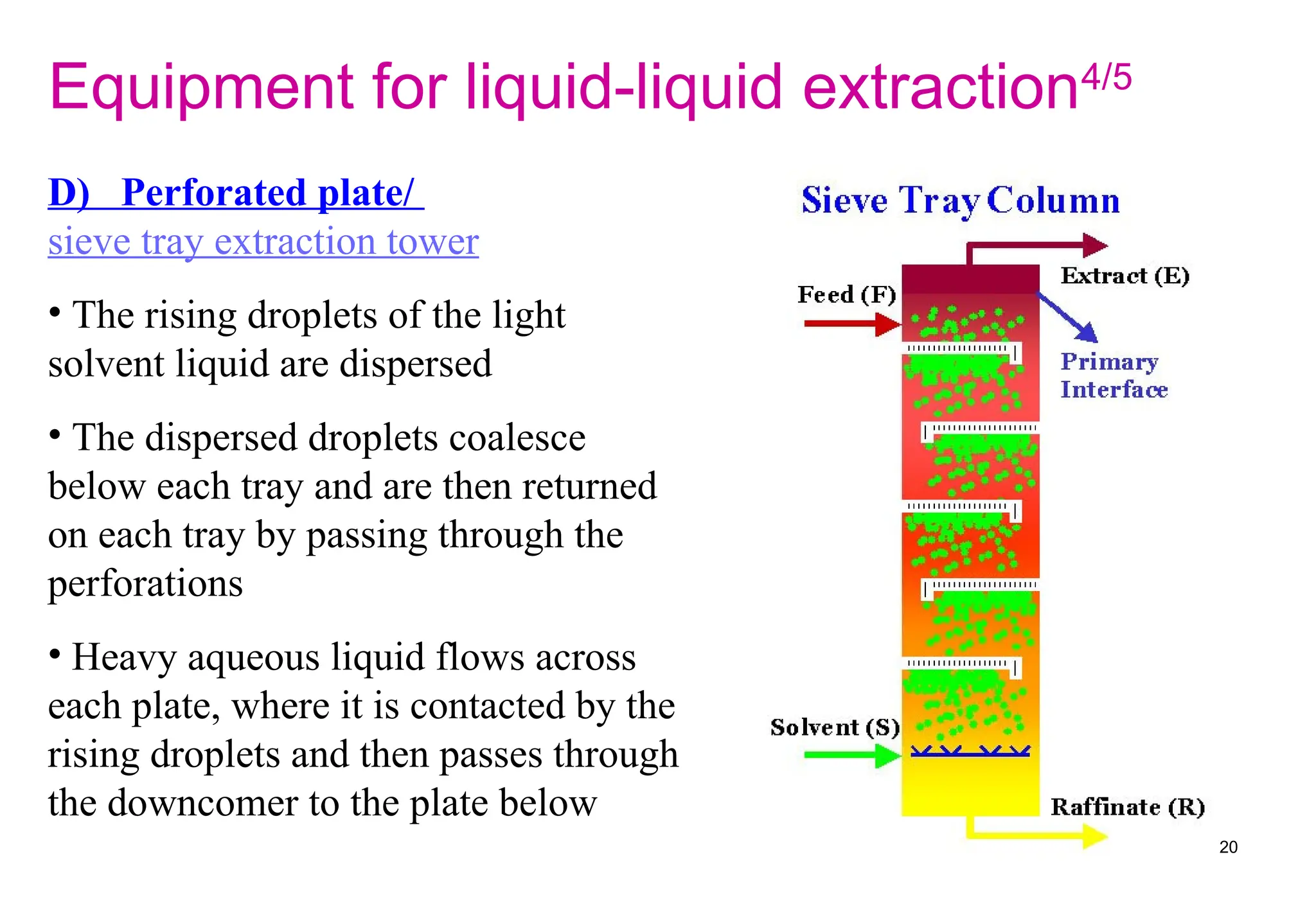 D) Perforated plate/
sieve tray extraction tower
• The rising droplets of the light
solvent liquid are dispersed
• The dispersed droplets coalesce
below each tray and are then returned
on each tray by passing through the
perforations
• Heavy aqueous liquid flows across
each plate, where it is contacted by the
rising droplets and then passes through
the downcomer to the plate below
Equipment for liquid-liquid extraction4/5
20
 