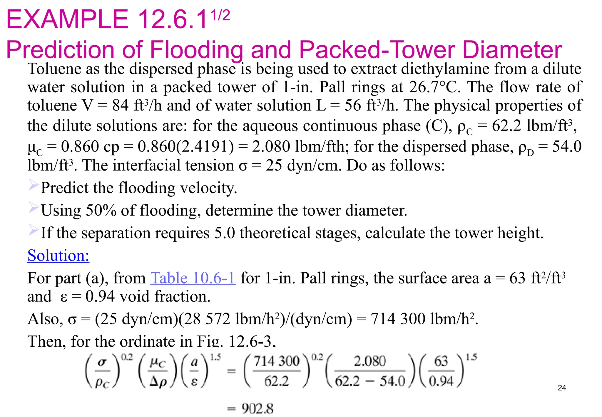 EXAMPLE 12.6.11/2
Prediction of Flooding and Packed-Tower Diameter
Toluene as the dispersed phase is being used to extract diethylamine from a dilute
water solution in a packed tower of 1-in. Pall rings at 26.7°C. The flow rate of
toluene V = 84 ft3
/h and of water solution L = 56 ft3
/h. The physical properties of
the dilute solutions are: for the aqueous continuous phase (C), ρC = 62.2 lbm/ft3
,
μC = 0.860 cp = 0.860(2.4191) = 2.080 lbm/fth; for the dispersed phase, ρD = 54.0
lbm/ft3
. The interfacial tension σ = 25 dyn/cm. Do as follows:
Predict the flooding velocity.
Using 50% of flooding, determine the tower diameter.
If the separation requires 5.0 theoretical stages, calculate the tower height.
Solution:
For part (a), from Table 10.6-1 for 1-in. Pall rings, the surface area a = 63 ft2
/ft3
and ε = 0.94 void fraction.
Also, σ = (25 dyn/cm)(28 572 lbm/h2
)/(dyn/cm) = 714 300 lbm/h2
.
Then, for the ordinate in Fig. 12.6-3,
24
 