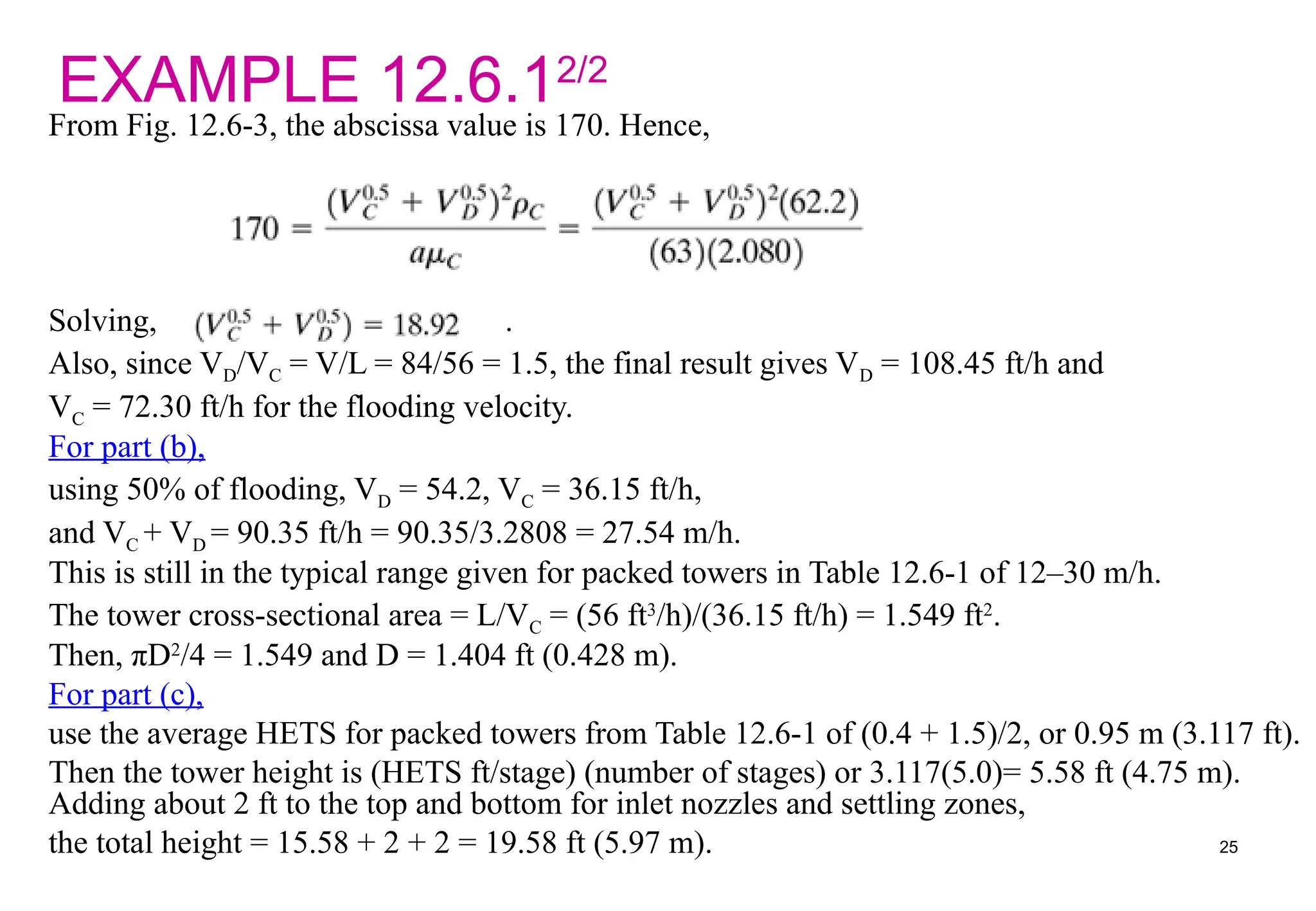 EXAMPLE 12.6.12/2
From Fig. 12.6-3, the abscissa value is 170. Hence,
Solving, .
Also, since VD/VC = V/L = 84/56 = 1.5, the final result gives VD = 108.45 ft/h and
VC = 72.30 ft/h for the flooding velocity.
For part (b),
using 50% of flooding, VD = 54.2, VC = 36.15 ft/h,
and VC + VD = 90.35 ft/h = 90.35/3.2808 = 27.54 m/h.
This is still in the typical range given for packed towers in Table 12.6-1 of 12–30 m/h.
The tower cross-sectional area = L/VC = (56 ft3
/h)/(36.15 ft/h) = 1.549 ft2
.
Then, πD2
/4 = 1.549 and D = 1.404 ft (0.428 m).
For part (c),
use the average HETS for packed towers from Table 12.6-1 of (0.4 + 1.5)/2, or 0.95 m (3.117 ft).
Then the tower height is (HETS ft/stage) (number of stages) or 3.117(5.0)= 5.58 ft (4.75 m).
Adding about 2 ft to the top and bottom for inlet nozzles and settling zones,
the total height = 15.58 + 2 + 2 = 19.58 ft (5.97 m). 25
 