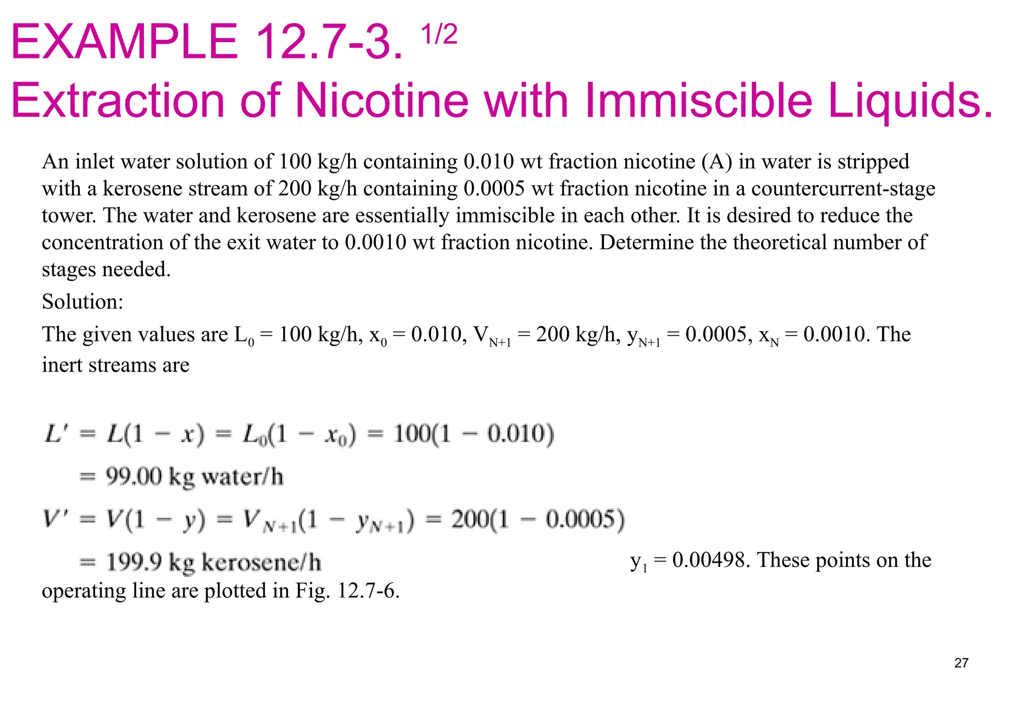 EXAMPLE 12.7-3. 1/2
Extraction of Nicotine with Immiscible Liquids.
An inlet water solution of 100 kg/h containing 0.010 wt fraction nicotine (A) in water is stripped
with a kerosene stream of 200 kg/h containing 0.0005 wt fraction nicotine in a countercurrent-stage
tower. The water and kerosene are essentially immiscible in each other. It is desired to reduce the
concentration of the exit water to 0.0010 wt fraction nicotine. Determine the theoretical number of
stages needed.
Solution:
The given values are L0 = 100 kg/h, x0 = 0.010, VN+1 = 200 kg/h, yN+1 = 0.0005, xN = 0.0010. The
inert streams are
Making an overall balance on A using Eq. (12.7-12) and solving, y1 = 0.00498. These points on the
operating line are plotted in Fig. 12.7-6.
27
 