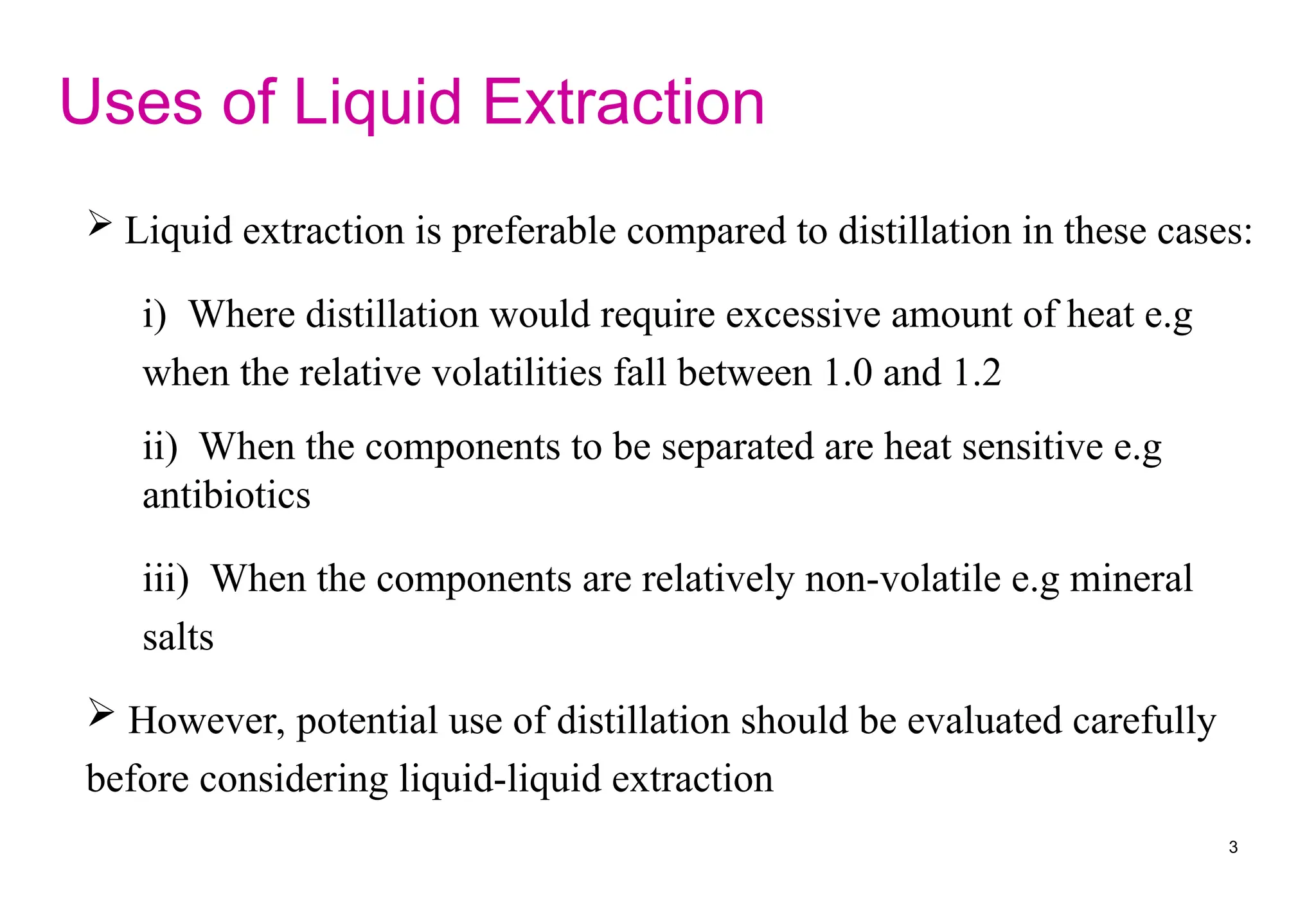  Liquid extraction is preferable compared to distillation in these cases:
i) Where distillation would require excessive amount of heat e.g
when the relative volatilities fall between 1.0 and 1.2
ii) When the components to be separated are heat sensitive e.g
antibiotics
iii) When the components are relatively non-volatile e.g mineral
salts
 However, potential use of distillation should be evaluated carefully
before considering liquid-liquid extraction
Uses of Liquid Extraction
3
 