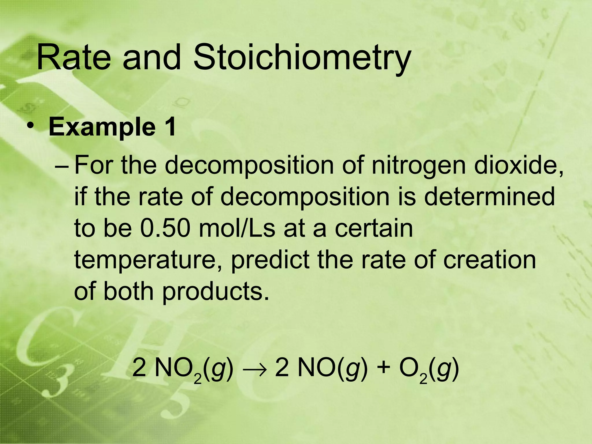 Rate and Stoichiometry
• Example 1
  – For the decomposition of nitrogen dioxide,
    if the rate of decomposition is determined
    to be 0.50 mol/Ls at a certain
    temperature, predict the rate of creation
    of both products.

         2 NO2(g) → 2 NO(g) + O2(g)
 