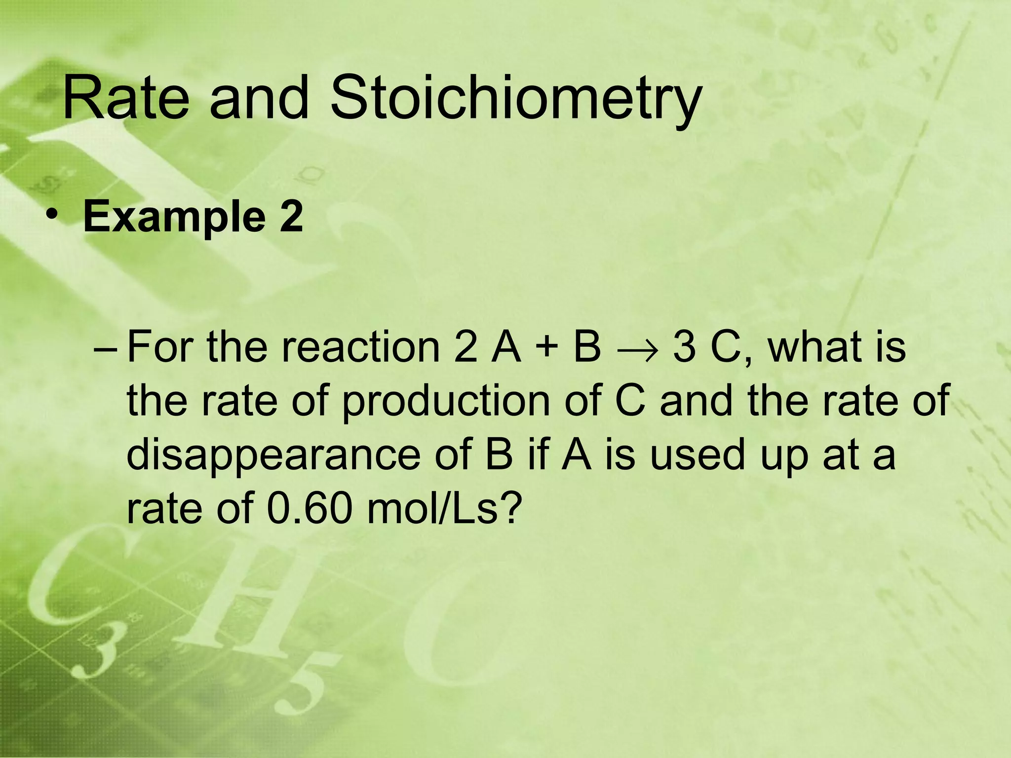 Rate and Stoichiometry
• Example 2

  – For the reaction 2 A + B → 3 C, what is
    the rate of production of C and the rate of
    disappearance of B if A is used up at a
    rate of 0.60 mol/Ls?
 
