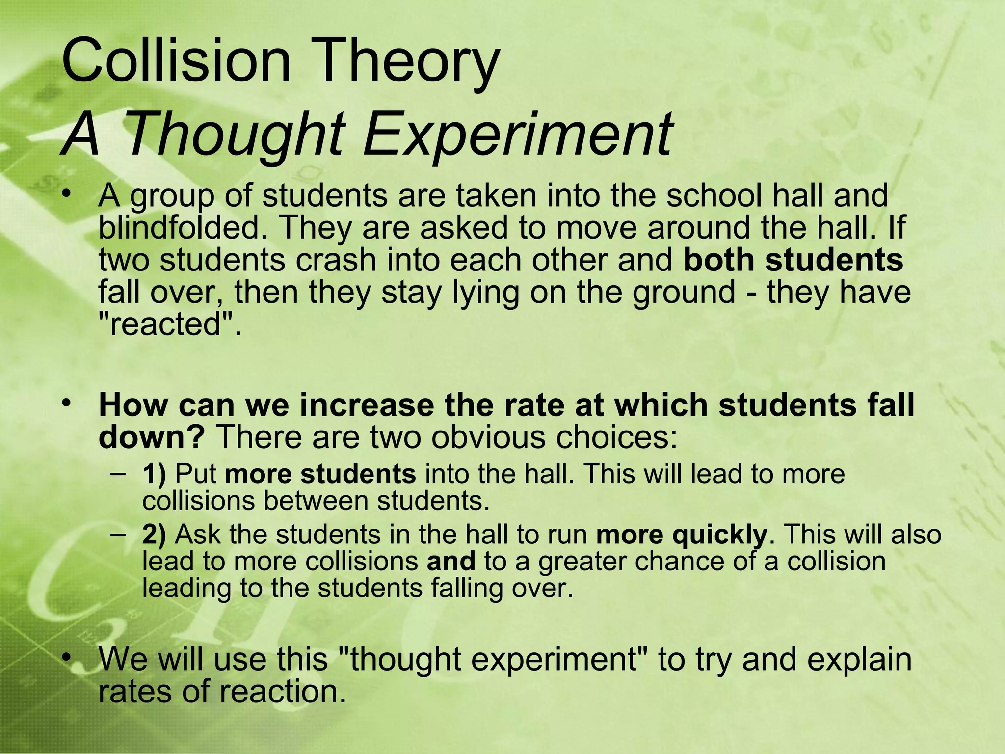 Collision Theory
A Thought Experiment
• A group of students are taken into the school hall and
  blindfolded. They are asked to move around the hall. If
  two students crash into each other and both students
  fall over, then they stay lying on the ground - they have
  "reacted".

• How can we increase the rate at which students fall
  down? There are two obvious choices:
   – 1) Put more students into the hall. This will lead to more
     collisions between students.
   – 2) Ask the students in the hall to run more quickly. This will also
     lead to more collisions and to a greater chance of a collision
     leading to the students falling over.

• We will use this "thought experiment" to try and explain
  rates of reaction.
 