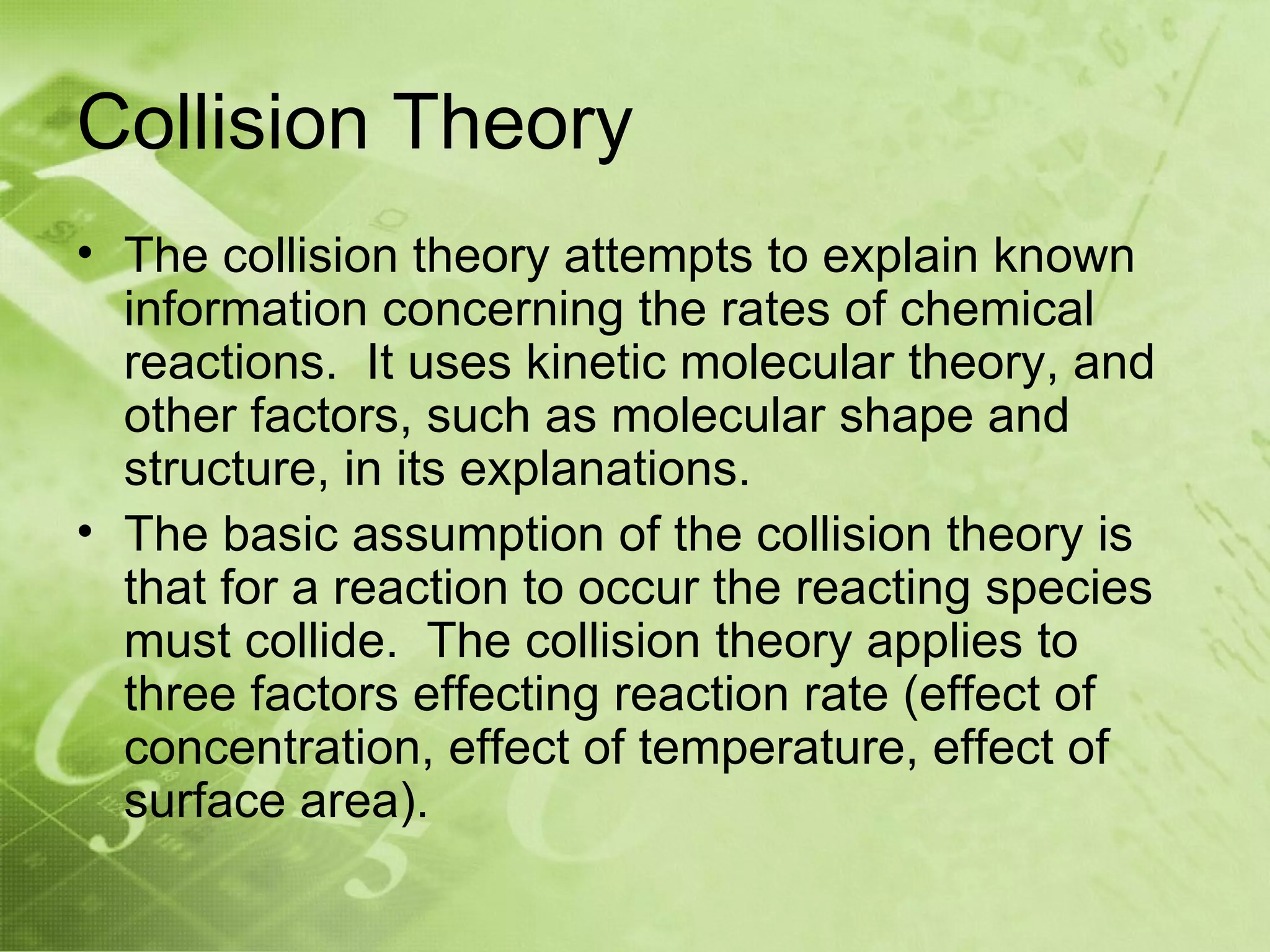 Collision Theory
• The collision theory attempts to explain known
  information concerning the rates of chemical
  reactions. It uses kinetic molecular theory, and
  other factors, such as molecular shape and
  structure, in its explanations.
• The basic assumption of the collision theory is
  that for a reaction to occur the reacting species
  must collide. The collision theory applies to
  three factors effecting reaction rate (effect of
  concentration, effect of temperature, effect of
  surface area).
 