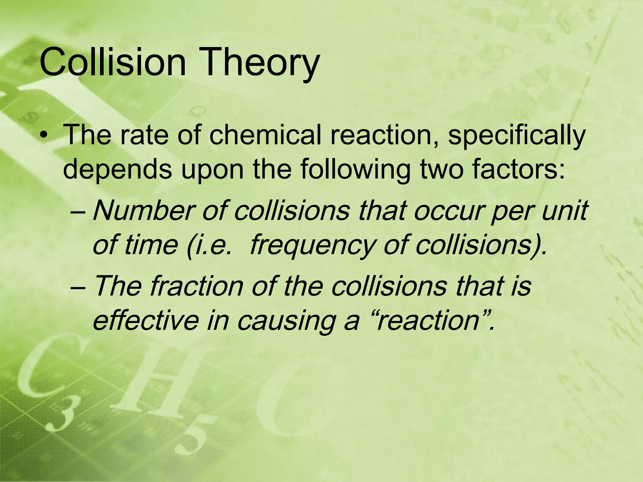 Collision Theory
• The rate of chemical reaction, specifically
  depends upon the following two factors:
   – Number of collisions that occur per unit
     of time (i.e. frequency of collisions).
   – The fraction of the collisions that is
     effective in causing a “reaction”.
 