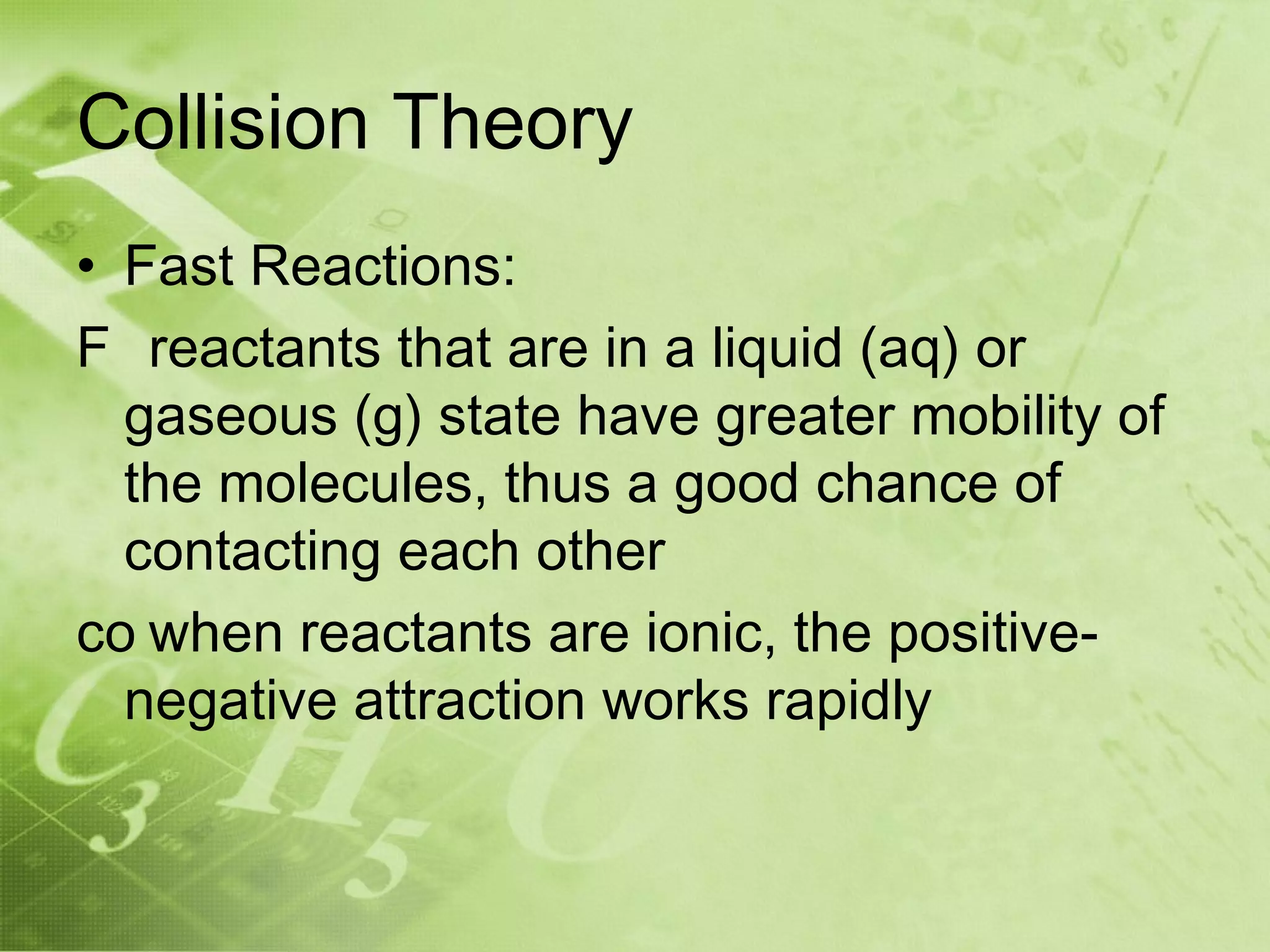 Collision Theory
• Fast Reactions:
F reactants that are in a liquid (aq) or
  gaseous (g) state have greater mobility of
  the molecules, thus a good chance of
  contacting each other
co when reactants are ionic, the positive-
  negative attraction works rapidly
 
