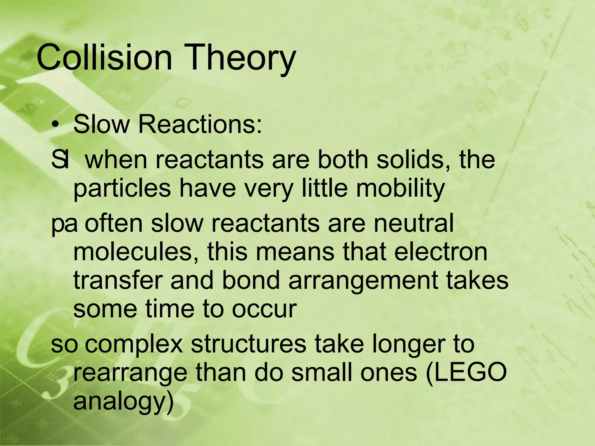 Collision Theory
• Slow Reactions:
Sl when reactants are both solids, the
  particles have very little mobility
pa often slow reactants are neutral
  molecules, this means that electron
  transfer and bond arrangement takes
  some time to occur
so complex structures take longer to
  rearrange than do small ones (LEGO
  analogy)
 