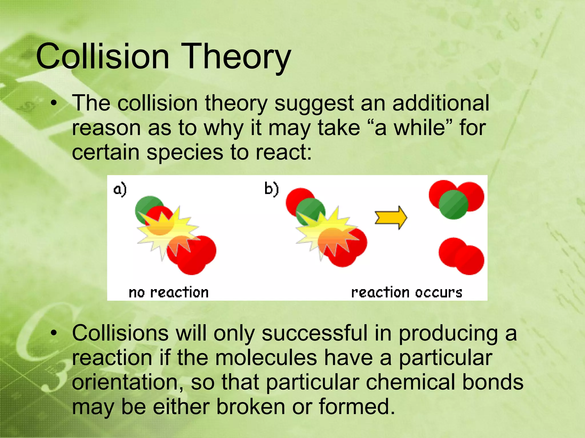 Collision Theory
• The collision theory suggest an additional
  reason as to why it may take “a while” for
  certain species to react:




• Collisions will only successful in producing a
  reaction if the molecules have a particular
  orientation, so that particular chemical bonds
  may be either broken or formed.
 