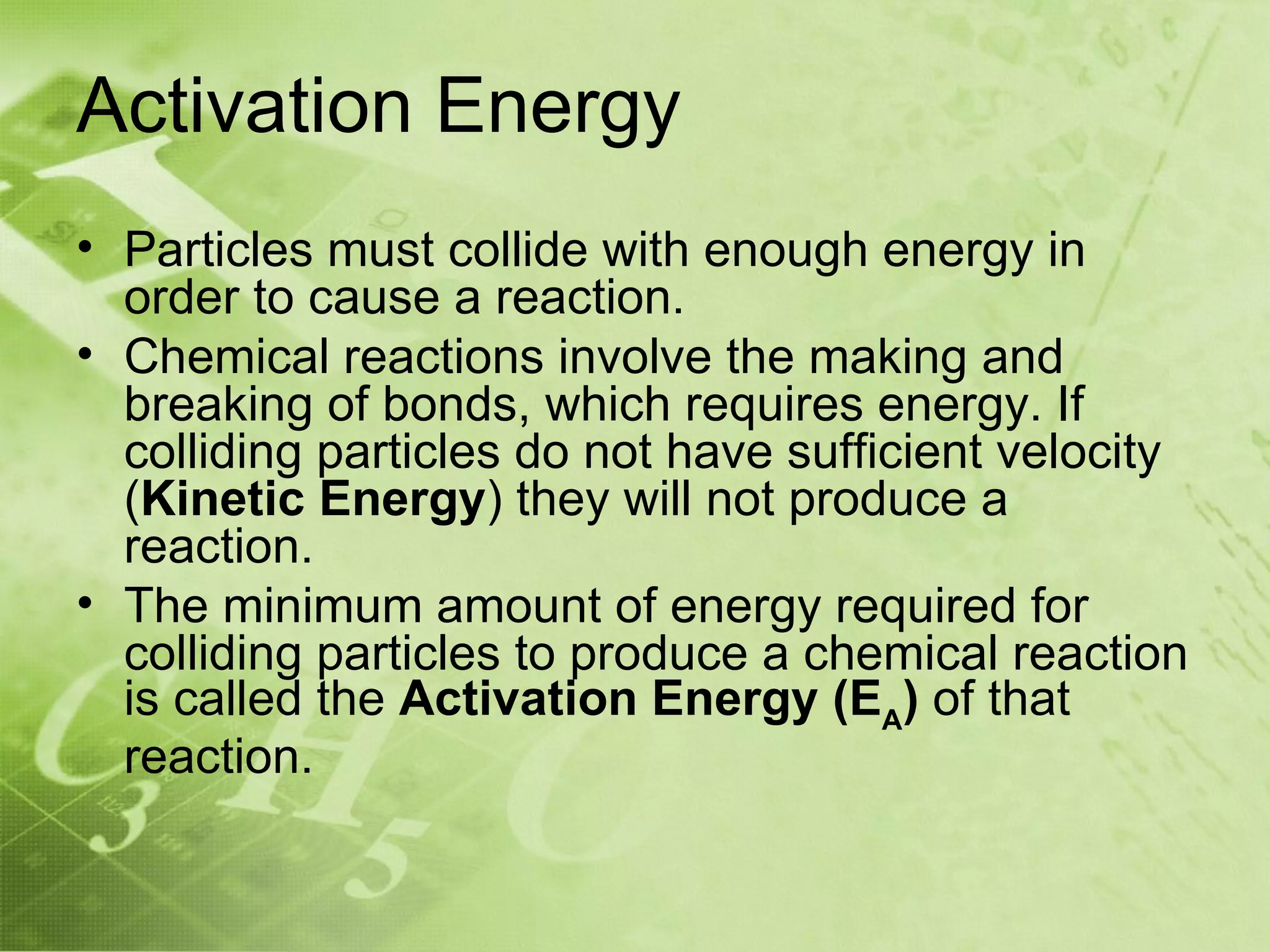 Activation Energy
• Particles must collide with enough energy in
  order to cause a reaction.
• Chemical reactions involve the making and
  breaking of bonds, which requires energy. If
  colliding particles do not have sufficient velocity
  (Kinetic Energy) they will not produce a
  reaction.
• The minimum amount of energy required for
  colliding particles to produce a chemical reaction
  is called the Activation Energy (EA) of that
  reaction.
 