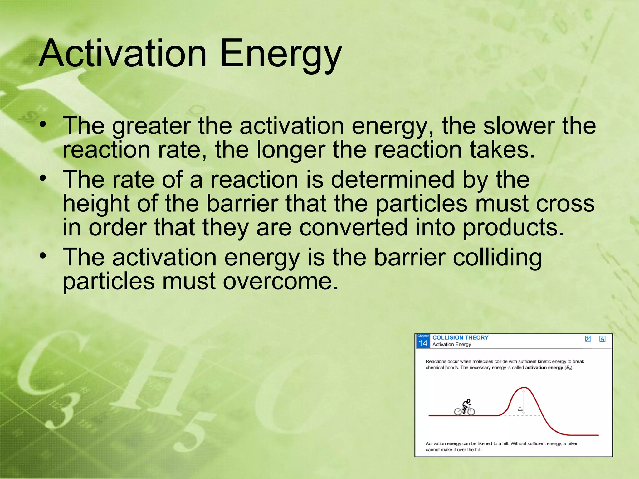 Activation Energy
• The greater the activation energy, the slower the
  reaction rate, the longer the reaction takes.
• The rate of a reaction is determined by the
  height of the barrier that the particles must cross
  in order that they are converted into products.
• The activation energy is the barrier colliding
  particles must overcome.
 