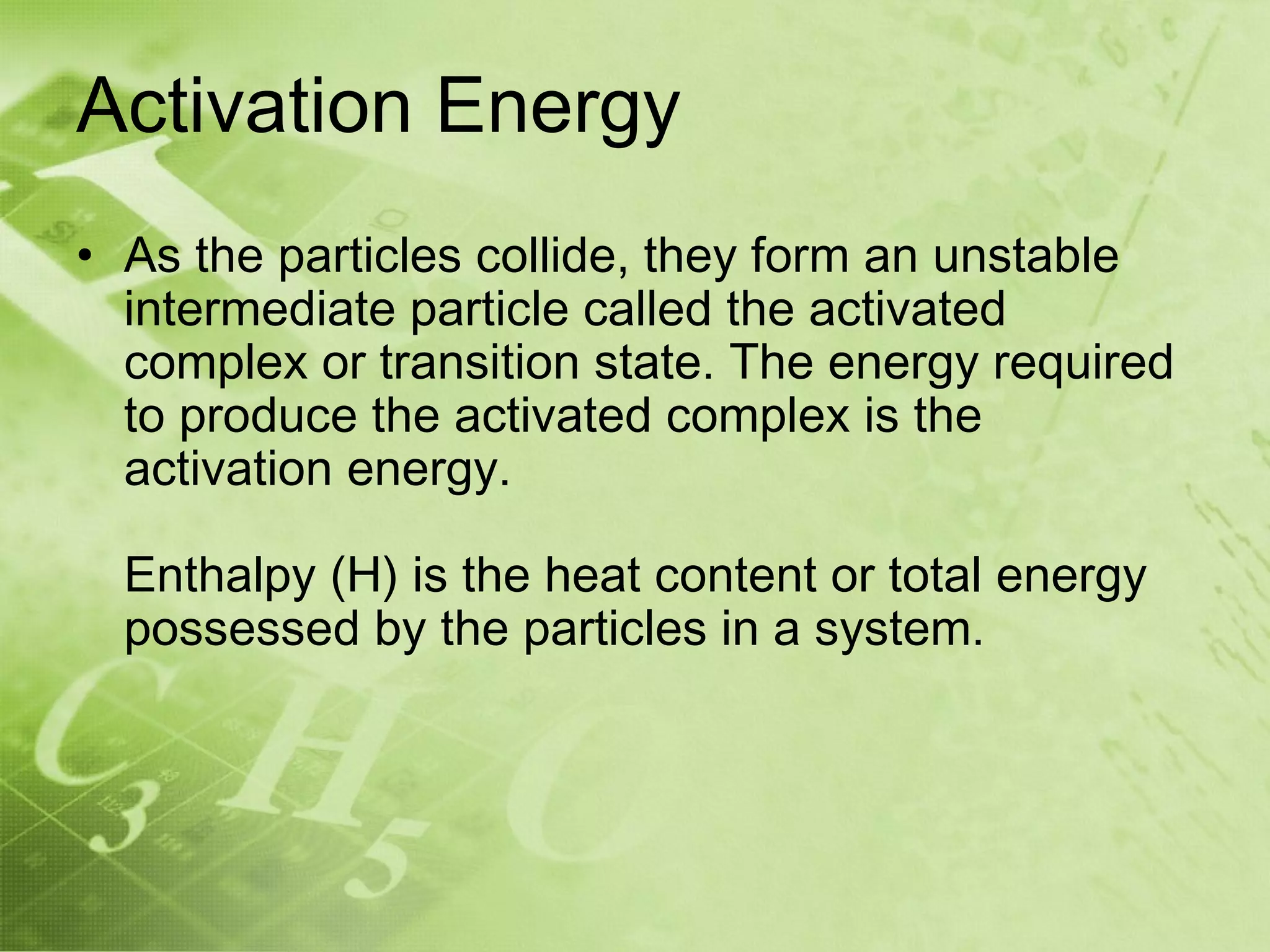 Activation Energy
• As the particles collide, they form an unstable
  intermediate particle called the activated
  complex or transition state. The energy required
  to produce the activated complex is the
  activation energy.

  Enthalpy (H) is the heat content or total energy
  possessed by the particles in a system.
 