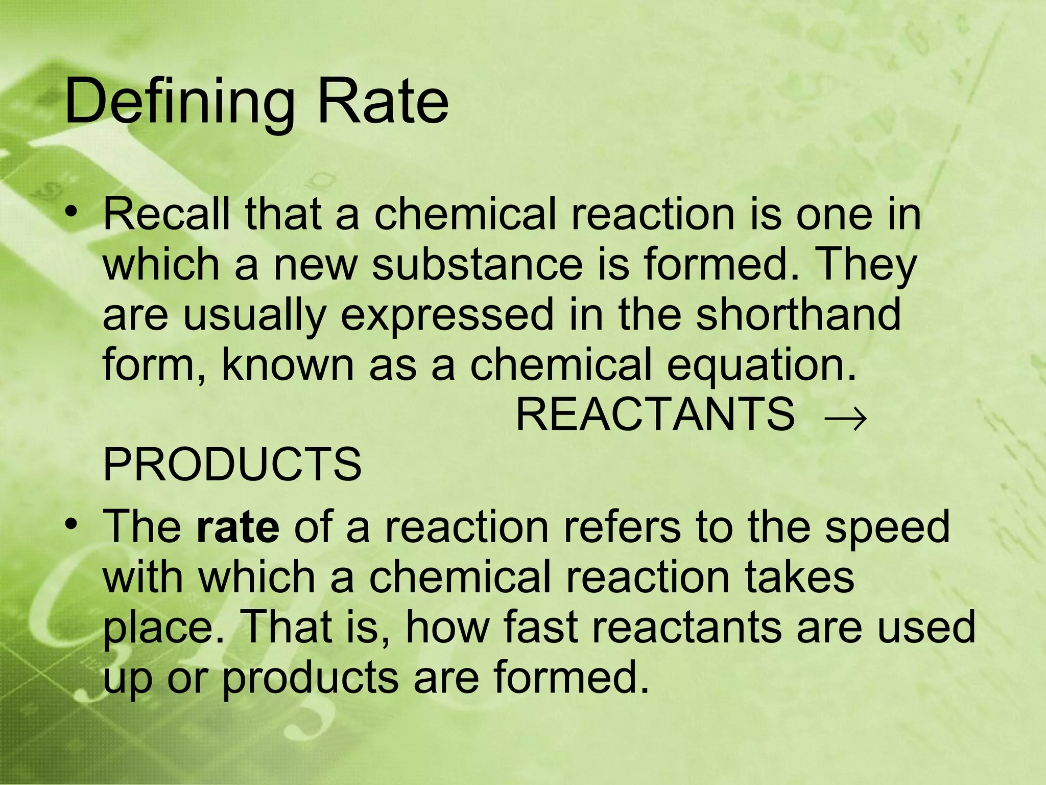 Defining Rate
• Recall that a chemical reaction is one in
  which a new substance is formed. They
  are usually expressed in the shorthand
  form, known as a chemical equation.
                       REACTANTS →
  PRODUCTS
• The rate of a reaction refers to the speed
  with which a chemical reaction takes
  place. That is, how fast reactants are used
  up or products are formed.
 
