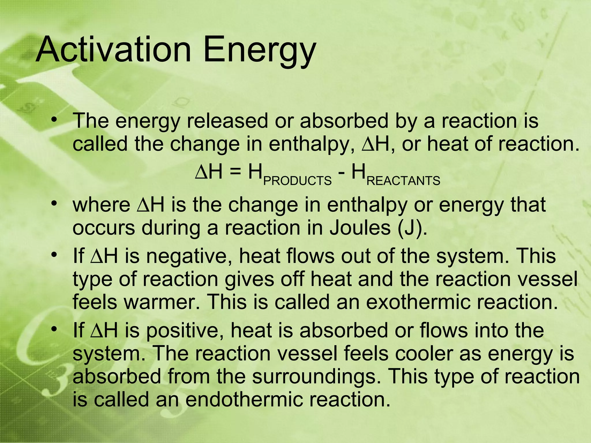 Activation Energy
• The energy released or absorbed by a reaction is
  called the change in enthalpy, ∆H, or heat of reaction.
                 ∆H = HPRODUCTS - HREACTANTS
• where ∆H is the change in enthalpy or energy that
  occurs during a reaction in Joules (J).
• If ∆H is negative, heat flows out of the system. This
  type of reaction gives off heat and the reaction vessel
  feels warmer. This is called an exothermic reaction.
• If ∆H is positive, heat is absorbed or flows into the
  system. The reaction vessel feels cooler as energy is
  absorbed from the surroundings. This type of reaction
  is called an endothermic reaction.
 