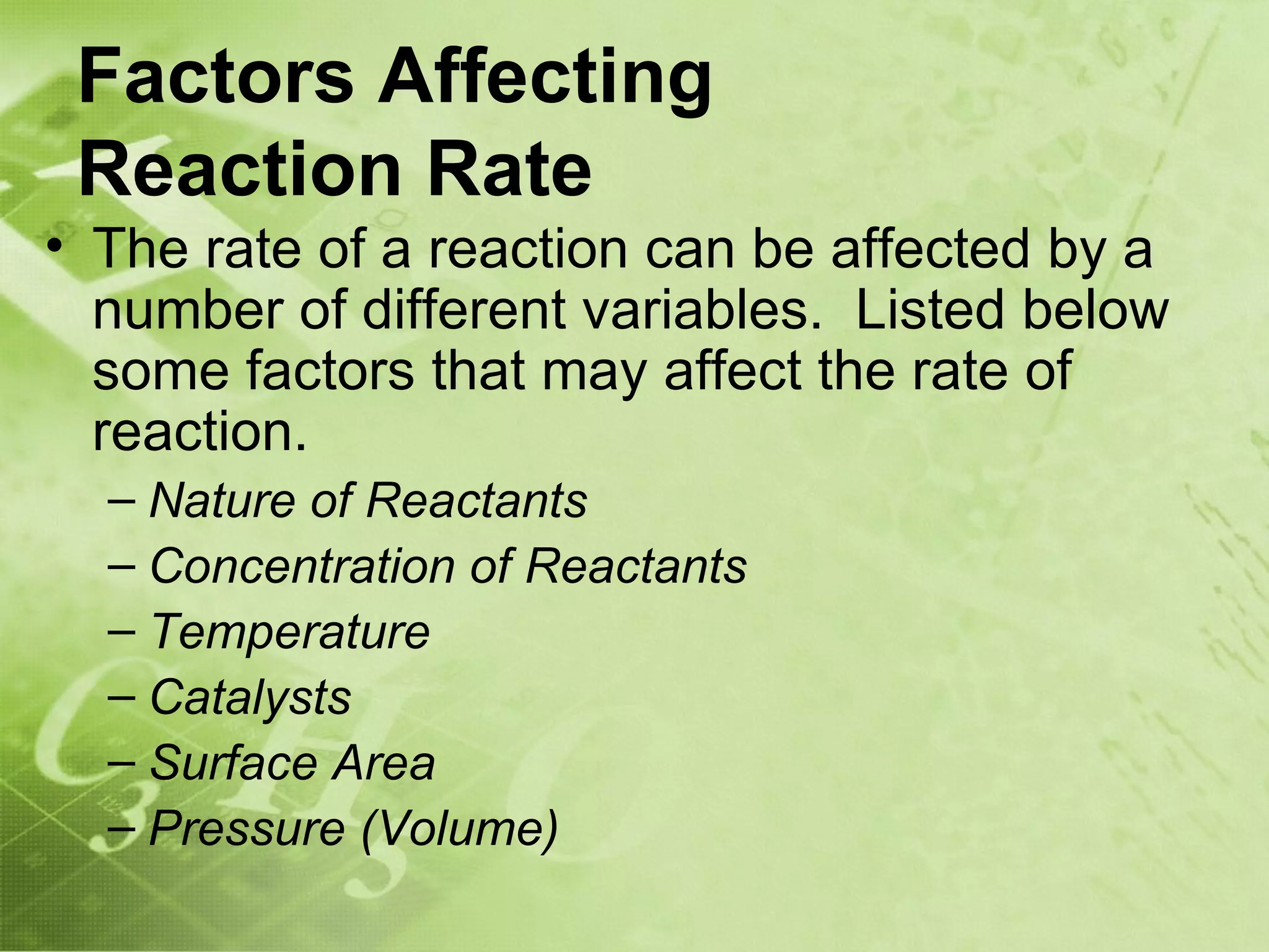 Factors Affecting
 Reaction Rate
• The rate of a reaction can be affected by a
  number of different variables. Listed below
  some factors that may affect the rate of
  reaction.
  – Nature of Reactants
  – Concentration of Reactants
  – Temperature
  – Catalysts
  – Surface Area
  – Pressure (Volume)
 