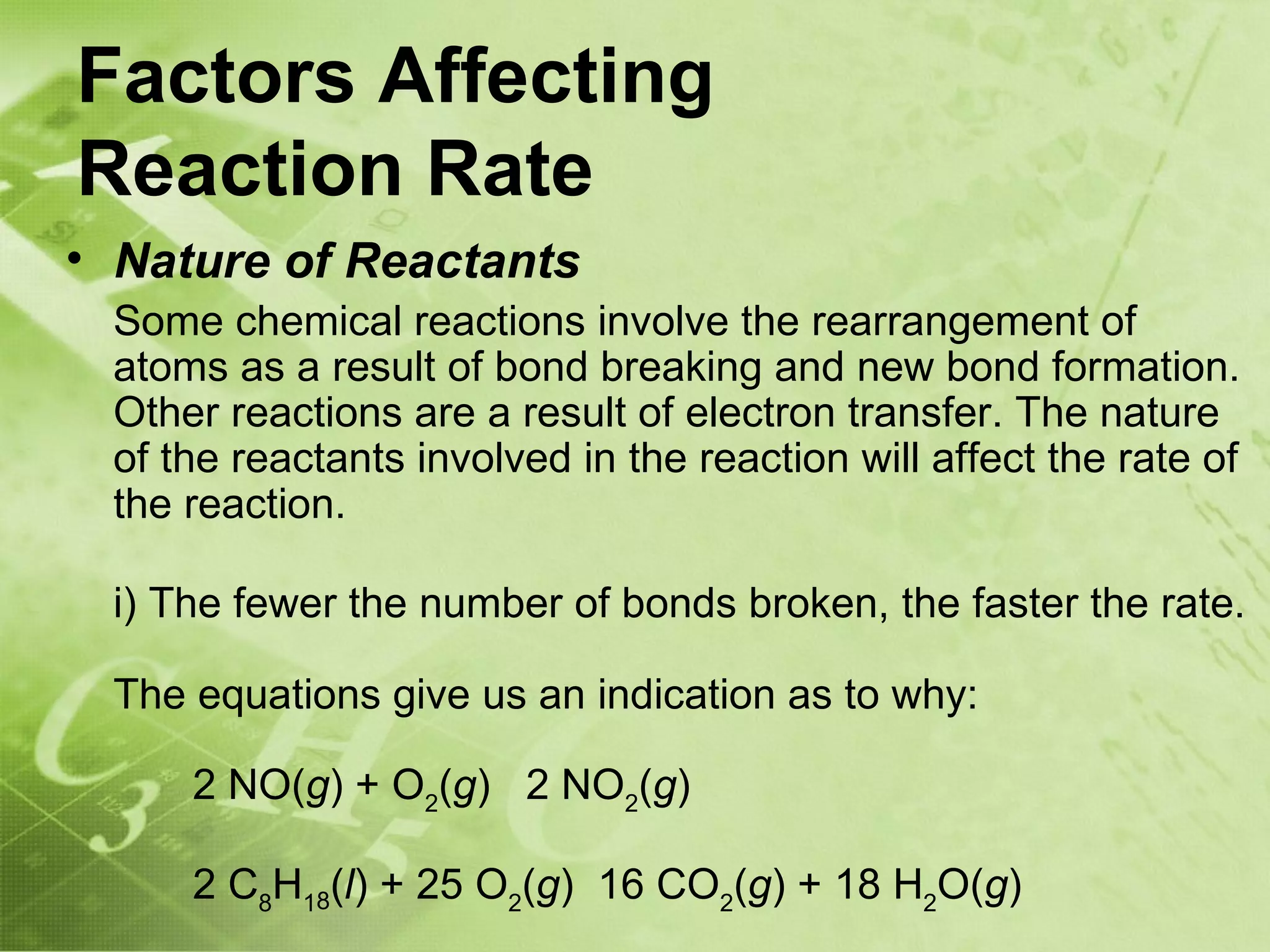 Factors Affecting
Reaction Rate
• Nature of Reactants
 Some chemical reactions involve the rearrangement of
 atoms as a result of bond breaking and new bond formation.
 Other reactions are a result of electron transfer. The nature
 of the reactants involved in the reaction will affect the rate of
 the reaction.

 i) The fewer the number of bonds broken, the faster the rate.

 The equations give us an indication as to why:

     2 NO(g) + O2(g) 2 NO2(g)

     2 C8H18(l) + 25 O2(g) 16 CO2(g) + 18 H2O(g)
 