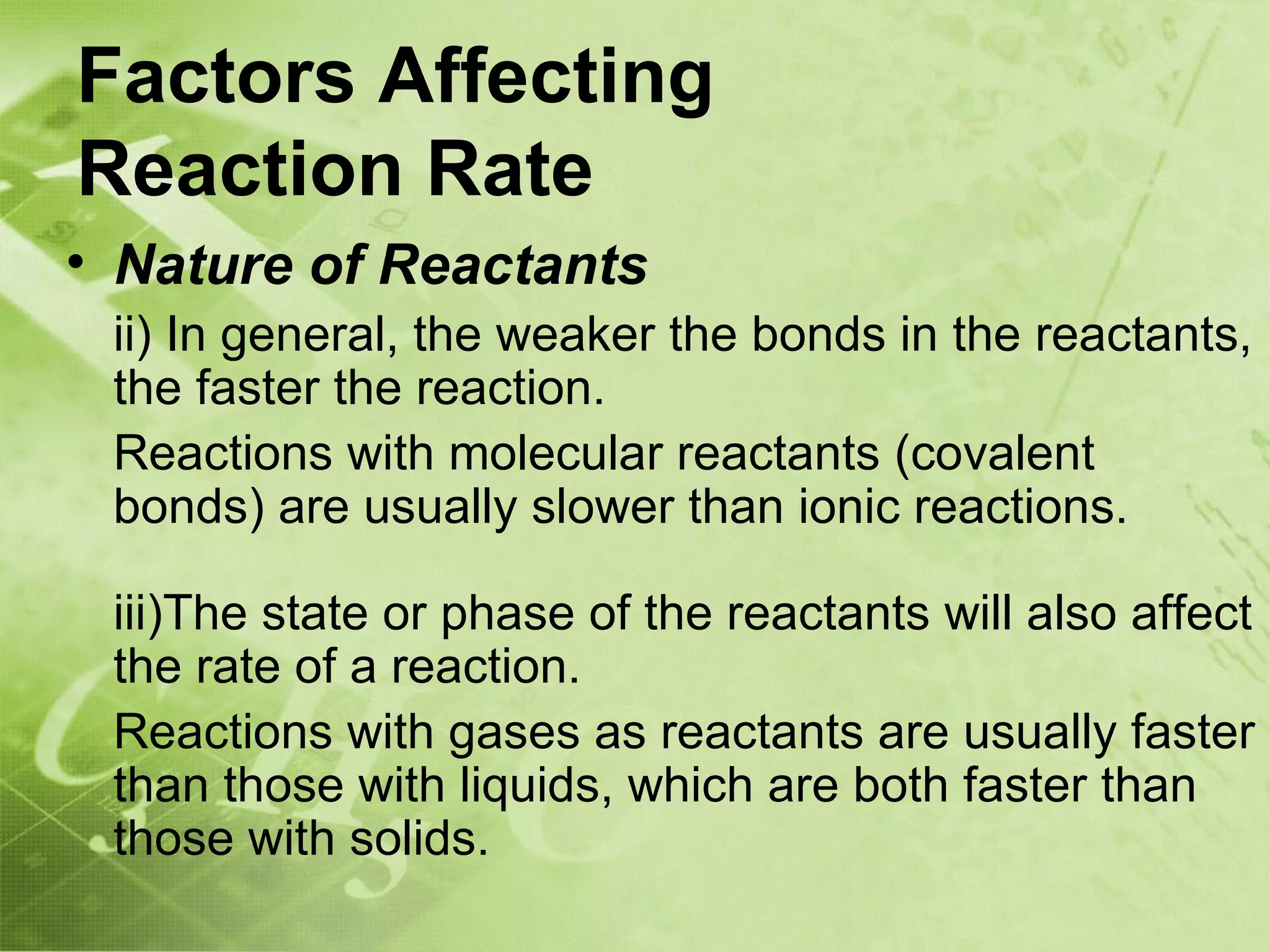 Factors Affecting
Reaction Rate
• Nature of Reactants
    ii) In general, the weaker the bonds in the reactants,
    the faster the reaction.
    Reactions with molecular reactants (covalent
    bonds) are usually slower than ionic reactions.

    iii)The state or phase of the reactants will also affect
    the rate of a reaction.
    Reactions with gases as reactants are usually faster
    than those with liquids, which are both faster than
    those with solids.
 
 