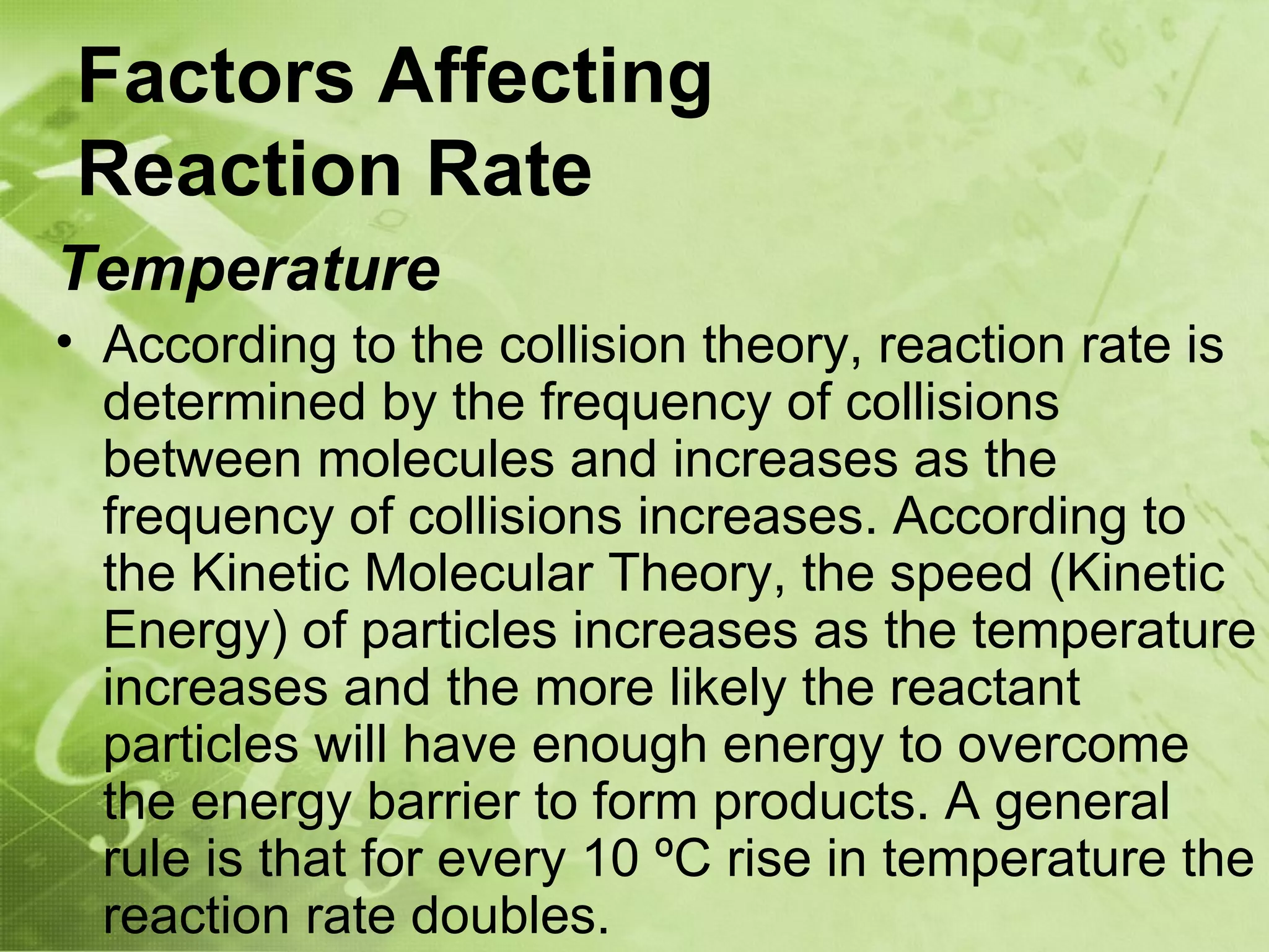 Factors Affecting
Reaction Rate
Temperature
• According to the collision theory, reaction rate is
  determined by the frequency of collisions
  between molecules and increases as the
  frequency of collisions increases. According to
  the Kinetic Molecular Theory, the speed (Kinetic
  Energy) of particles increases as the temperature
  increases and the more likely the reactant
  particles will have enough energy to overcome
  the energy barrier to form products. A general
  rule is that for every 10 ºC rise in temperature the
  reaction rate doubles.
 