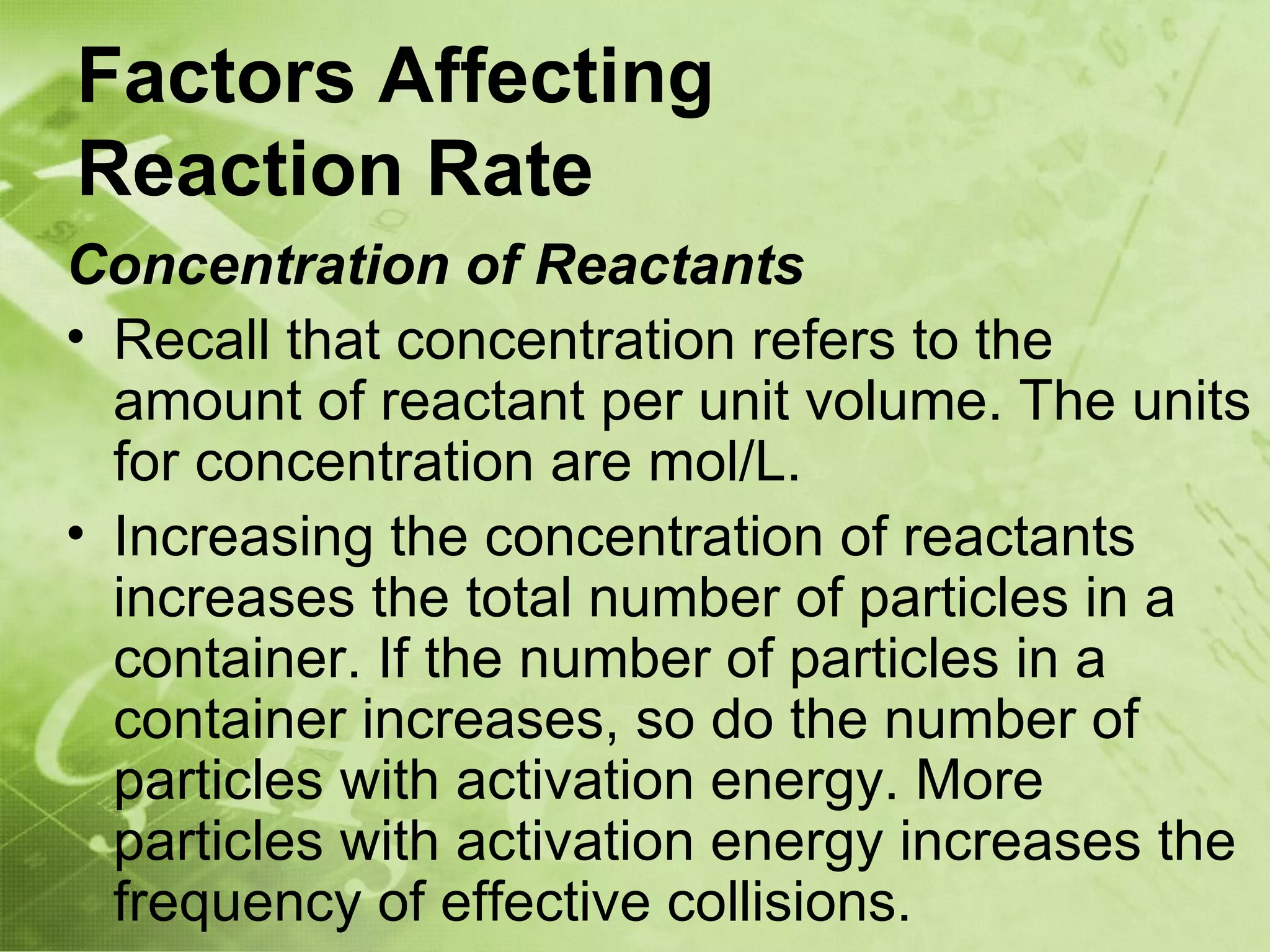 Factors Affecting
Reaction Rate
Concentration of Reactants
• Recall that concentration refers to the
  amount of reactant per unit volume. The units
  for concentration are mol/L.
• Increasing the concentration of reactants
  increases the total number of particles in a
  container. If the number of particles in a
  container increases, so do the number of
  particles with activation energy. More
  particles with activation energy increases the
  frequency of effective collisions.
 