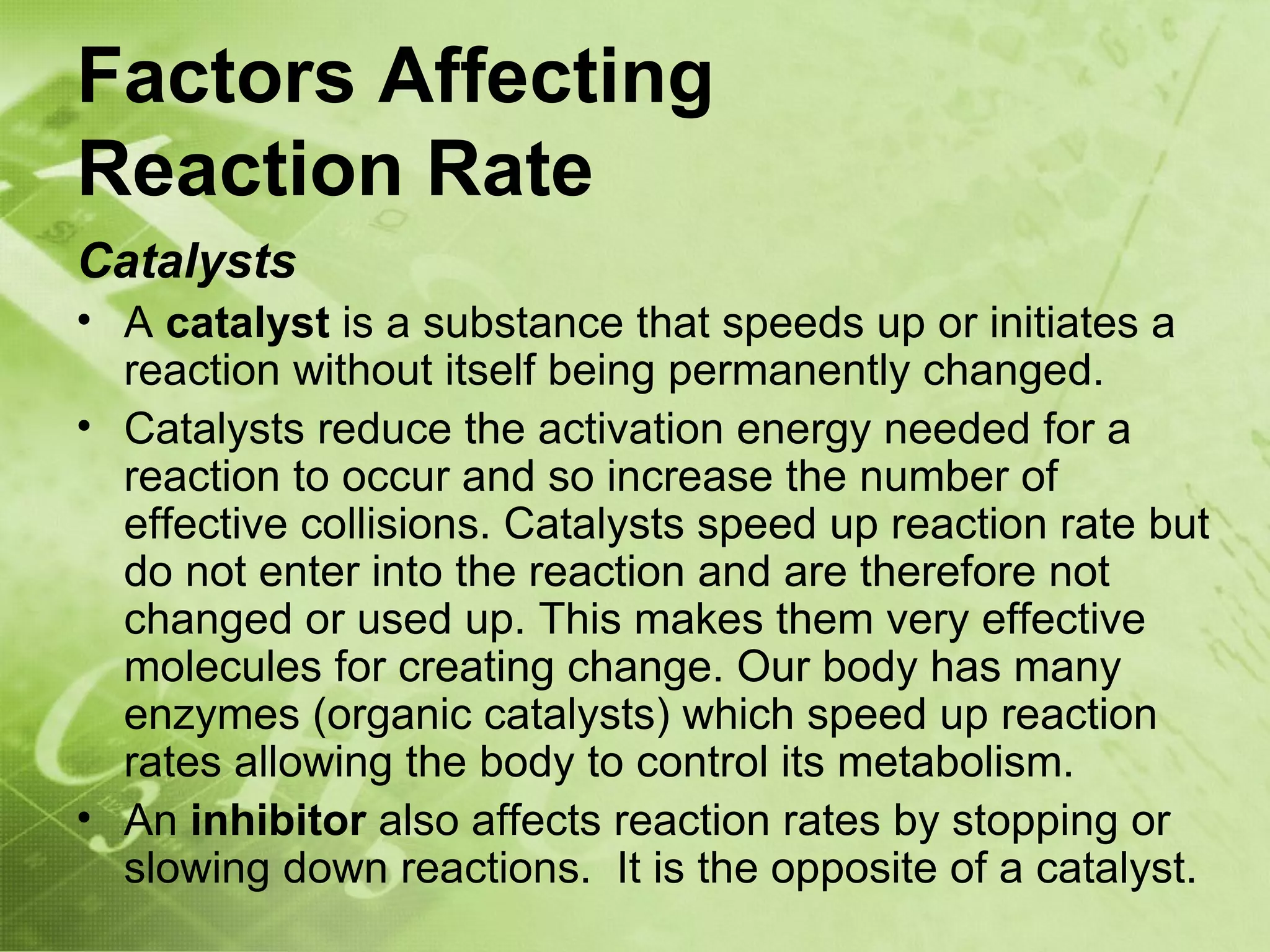 Factors Affecting
Reaction Rate
Catalysts
• A catalyst is a substance that speeds up or initiates a
  reaction without itself being permanently changed.
• Catalysts reduce the activation energy needed for a
  reaction to occur and so increase the number of
  effective collisions. Catalysts speed up reaction rate but
  do not enter into the reaction and are therefore not
  changed or used up. This makes them very effective
  molecules for creating change. Our body has many
  enzymes (organic catalysts) which speed up reaction
  rates allowing the body to control its metabolism.
• An inhibitor also affects reaction rates by stopping or
  slowing down reactions. It is the opposite of a catalyst.
 
