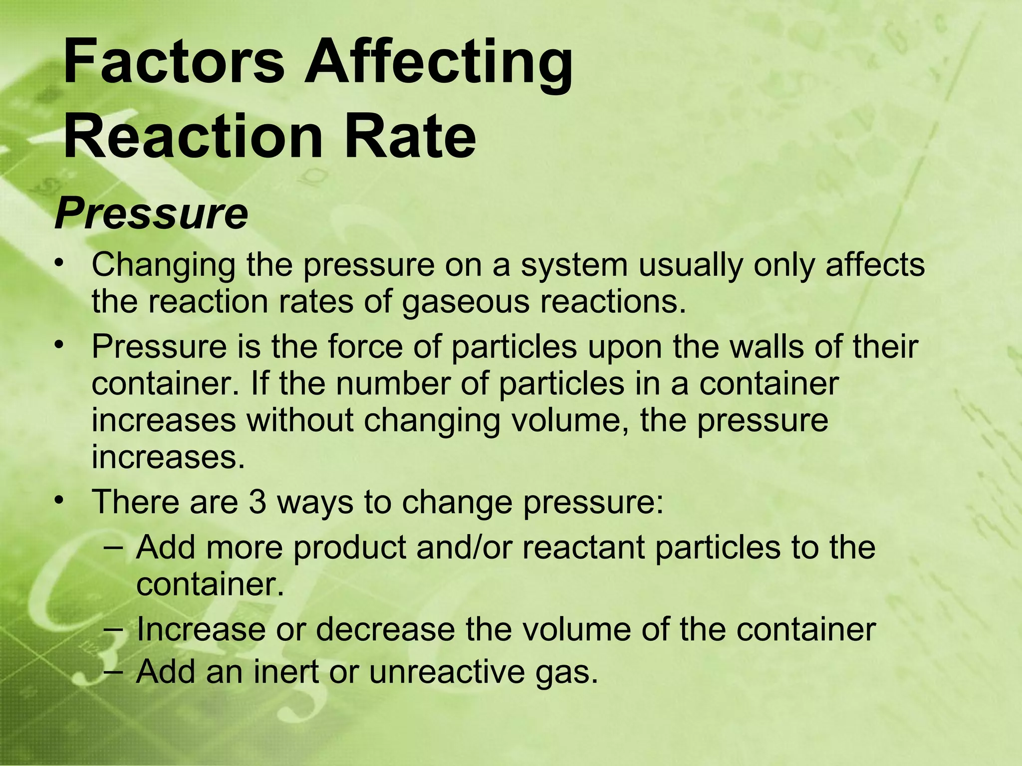 Factors Affecting
Reaction Rate
Pressure
• Changing the pressure on a system usually only affects
  the reaction rates of gaseous reactions.
• Pressure is the force of particles upon the walls of their
  container. If the number of particles in a container
  increases without changing volume, the pressure
  increases.
• There are 3 ways to change pressure:
   – Add more product and/or reactant particles to the
     container.
   – Increase or decrease the volume of the container
   – Add an inert or unreactive gas.
 