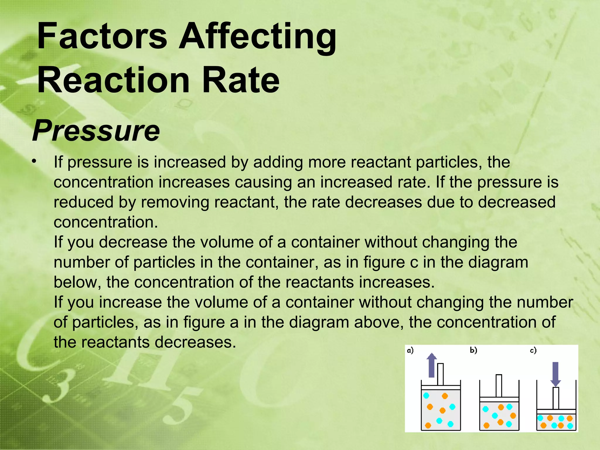 Factors Affecting
Reaction Rate
Pressure
•   If pressure is increased by adding more reactant particles, the
    concentration increases causing an increased rate. If the pressure is
    reduced by removing reactant, the rate decreases due to decreased
    concentration.
    If you decrease the volume of a container without changing the
    number of particles in the container, as in figure c in the diagram
    below, the concentration of the reactants increases.
    If you increase the volume of a container without changing the number
    of particles, as in figure a in the diagram above, the concentration of
    the reactants decreases.
 