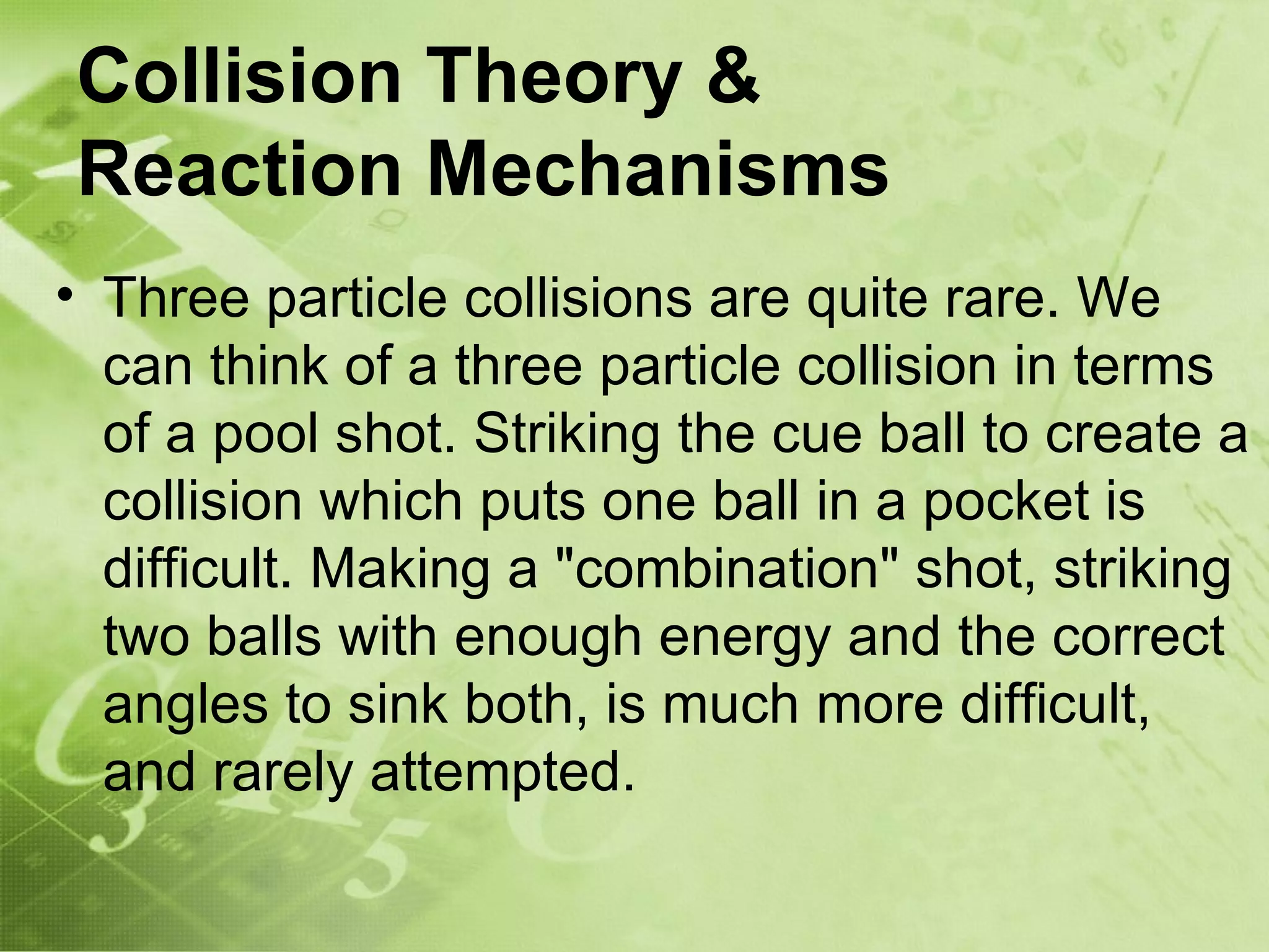 Collision Theory &
Reaction Mechanisms
• Three particle collisions are quite rare. We
  can think of a three particle collision in terms
  of a pool shot. Striking the cue ball to create a
  collision which puts one ball in a pocket is
  difficult. Making a "combination" shot, striking
  two balls with enough energy and the correct
  angles to sink both, is much more difficult,
  and rarely attempted.
 