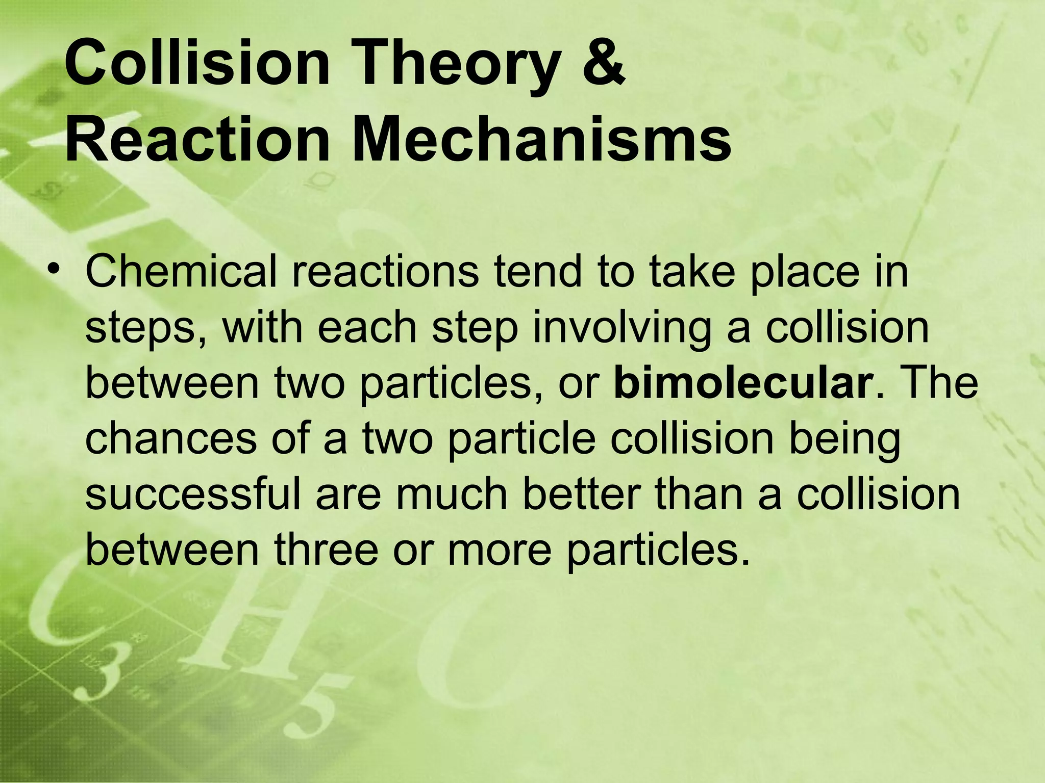 Collision Theory &
Reaction Mechanisms
• Chemical reactions tend to take place in
  steps, with each step involving a collision
  between two particles, or bimolecular. The
  chances of a two particle collision being
  successful are much better than a collision
  between three or more particles.
 