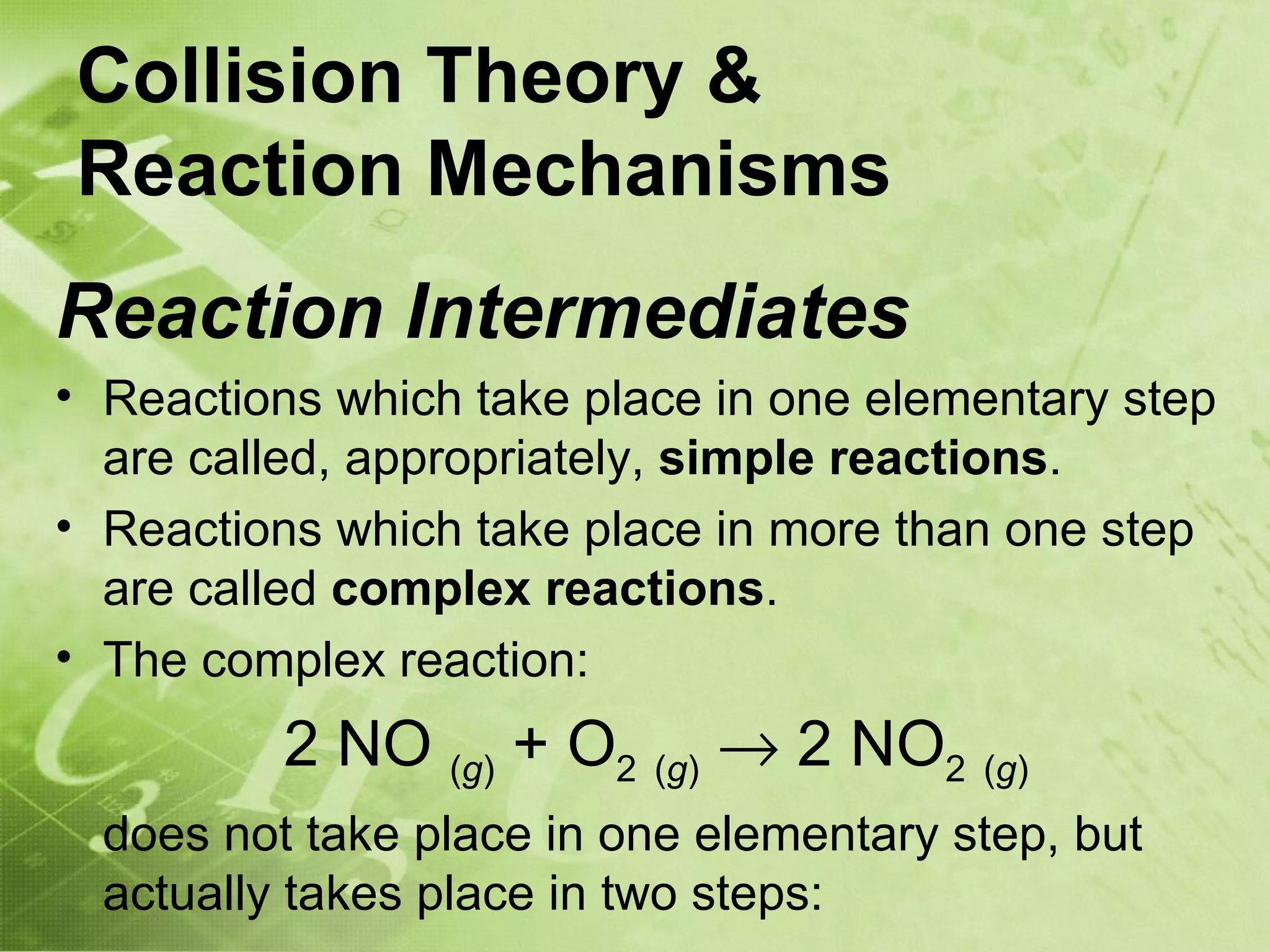 Collision Theory &
Reaction Mechanisms
Reaction Intermediates
• Reactions which take place in one elementary step
  are called, appropriately, simple reactions.
• Reactions which take place in more than one step
  are called complex reactions.
• The complex reaction:
          2 NO (g) + O2 (g) → 2 NO2 (g)
  does not take place in one elementary step, but
  actually takes place in two steps:
 