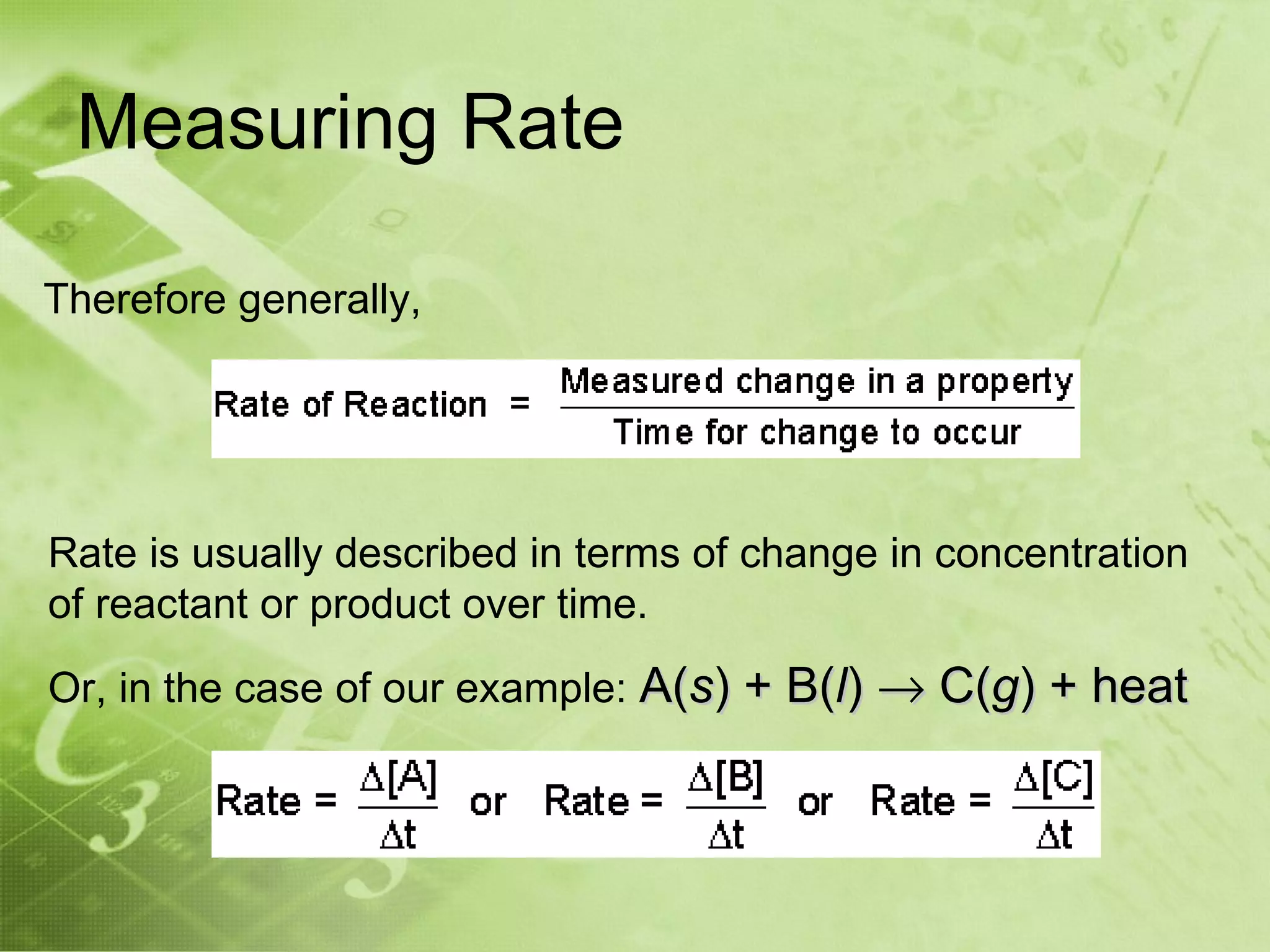Measuring Rate

Therefore generally,




Rate is usually described in terms of change in concentration
of reactant or product over time.
Or, in the case of our example: A(s) + B(l) → C(g) + heat
 