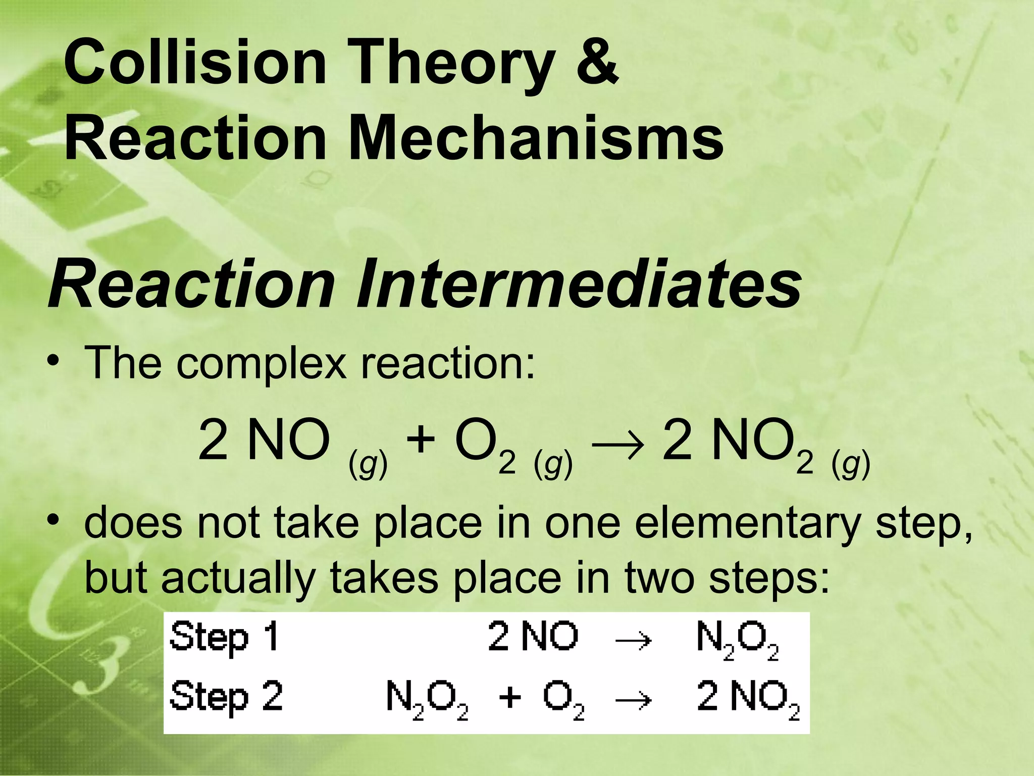 Collision Theory &
Reaction Mechanisms

Reaction Intermediates
• The complex reaction:
       2 NO (g) + O2 (g) → 2 NO2 (g)
• does not take place in one elementary step,
  but actually takes place in two steps:
 