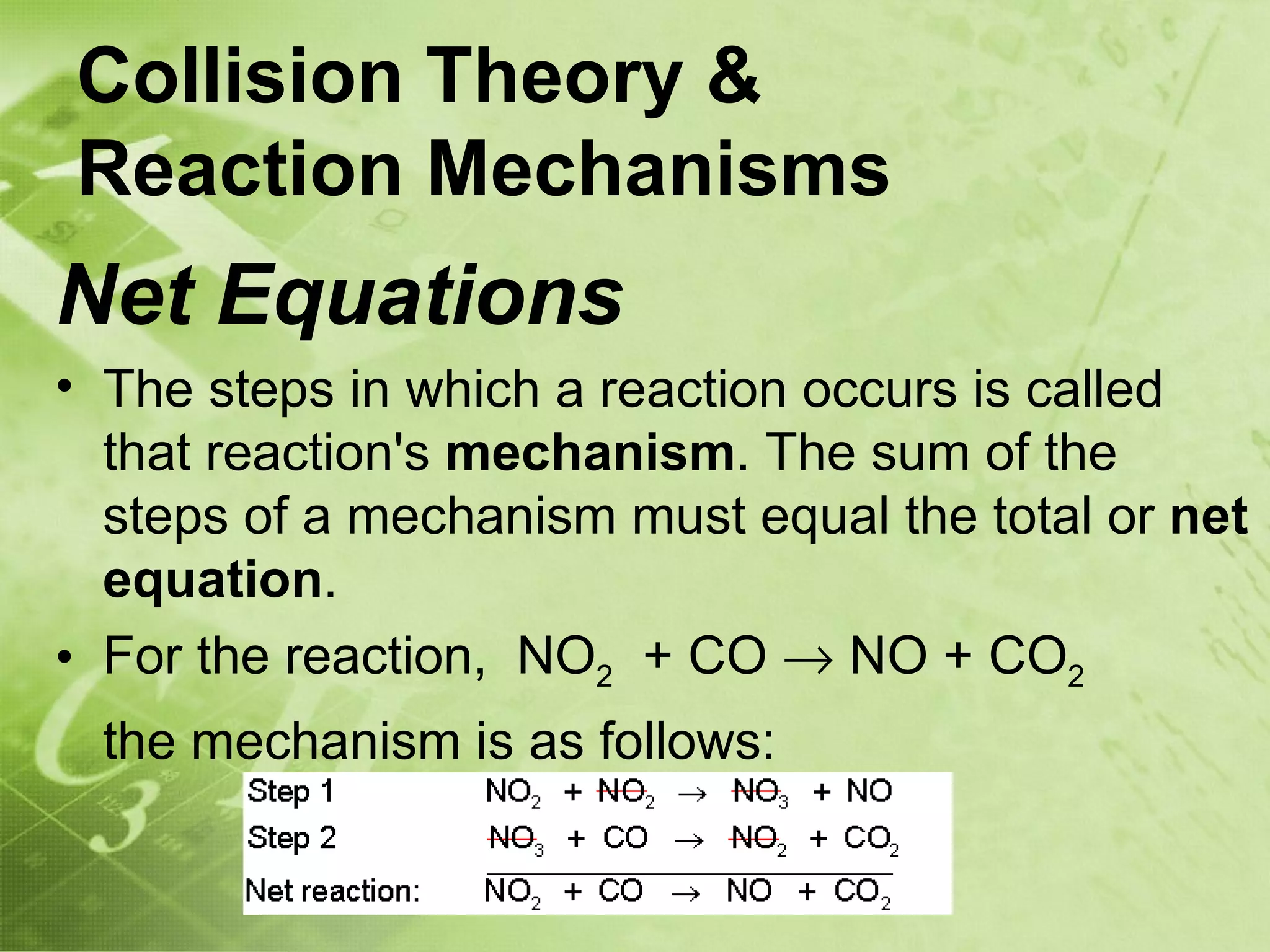 Collision Theory &
Reaction Mechanisms
Net Equations
• The steps in which a reaction occurs is called
  that reaction's mechanism. The sum of the
  steps of a mechanism must equal the total or net
  equation.
• For the reaction, NO2 + CO → NO + CO2
 the mechanism is as follows:
 