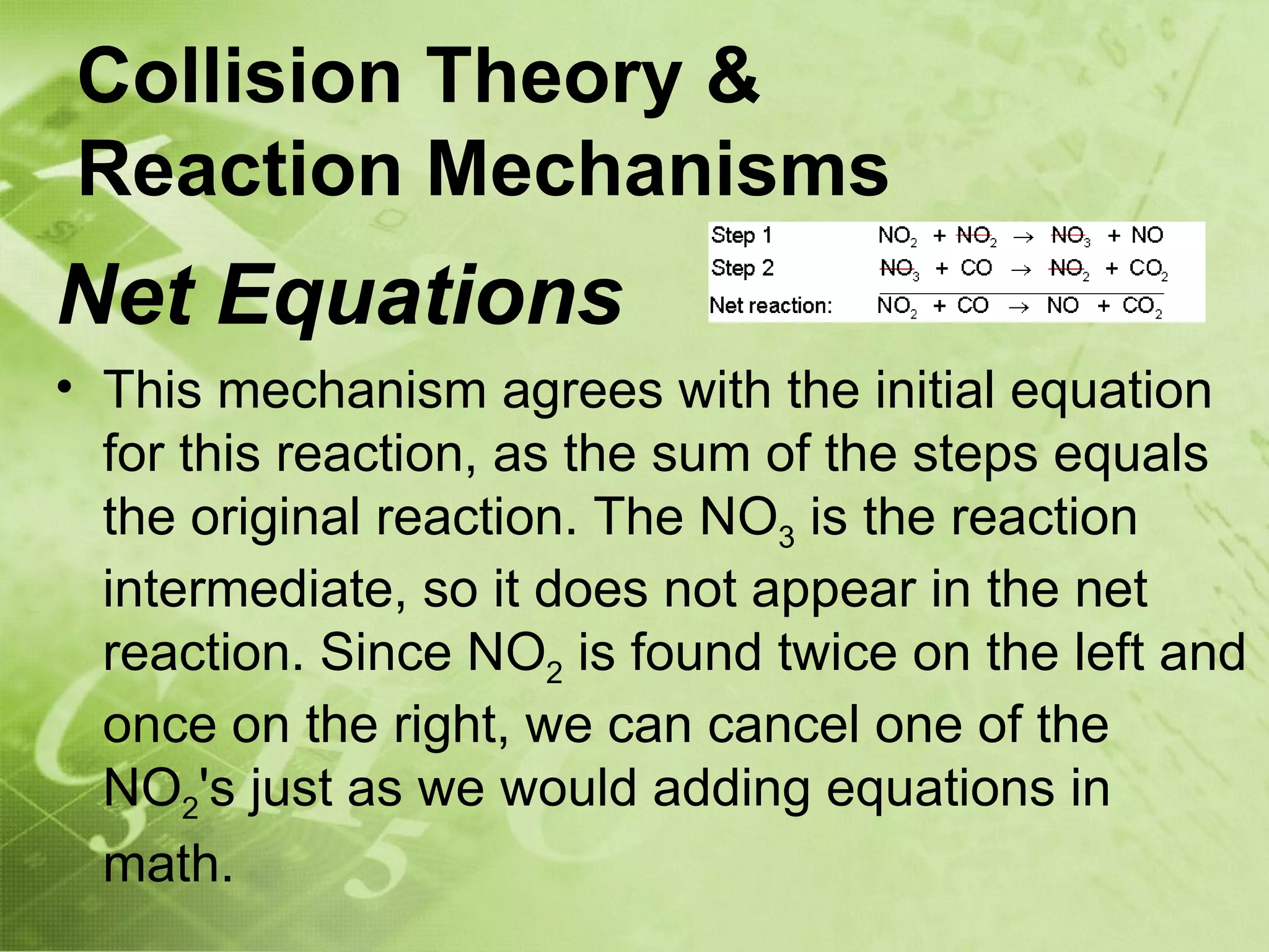 Collision Theory &
Reaction Mechanisms
Net Equations
• This mechanism agrees with the initial equation
  for this reaction, as the sum of the steps equals
  the original reaction. The NO3 is the reaction
  intermediate, so it does not appear in the net
  reaction. Since NO2 is found twice on the left and
  once on the right, we can cancel one of the
  NO2's just as we would adding equations in
  math.
 